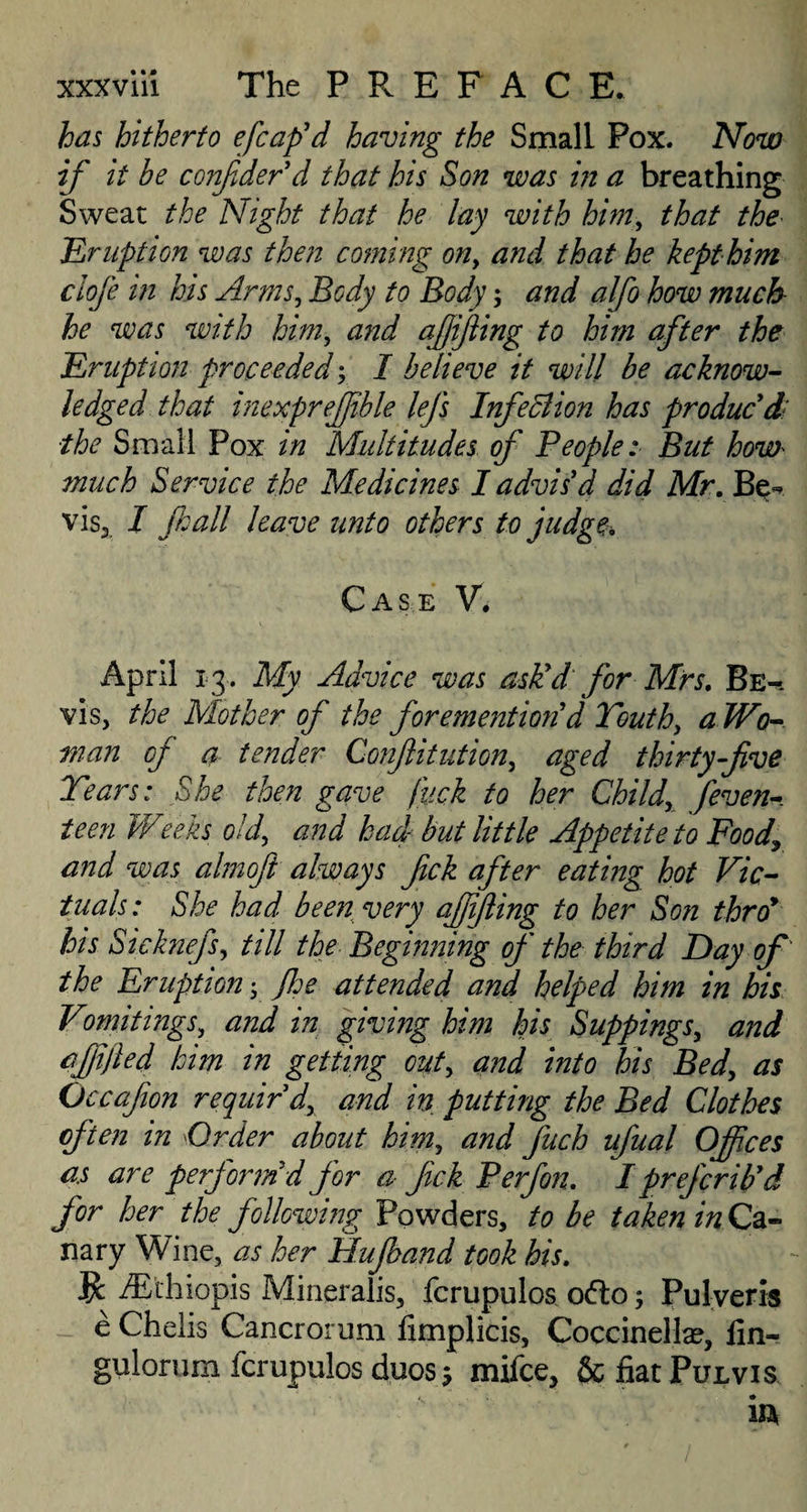 has hitherto efcaf d having the Small Pox. Now if it be confderd that his Son was in a breathing Sweat the Night that he lay with him, that the Eruption was then corning on, and that he kept him ciofe in his Arms, Body to Body; and alfo how much he was with him, and ajjifling to him after the Eruption proceeded; I believe it will be acknow¬ ledged that inexpreffble lefs InfeBion has producdi ■the Small Pox in Multitudes of People: But how much Service the Medicines I advis'd did Mr. Be- vis, I fall leave unto others to judge. Case V. April 13. My Advice was ask!d for Mrs. Be^-. vis, the Mother of the forementio7id Youth, a Wo¬ man of a tender Confutation, aged thirty-five Years: She then gave fuck to her Child, feven- teen Weeks old, and had- but little Appetite to Food\ and was almofi always fick after eating hot Vic¬ tuals: She had been very ajffling to her Son thro* his Sielmefs, till the Beginning of the third Day of the Eruption; floe attended and helped him in his Vomitings, and in giving him his Suppings, and affifled him in getting out, and into his Bed, as O ccafon requir'd, and in putting the Bed Clothes often in Order about him, and fuch ufual Ojfces as are perform d for a fick Perfon. I prefer ib'd for her the following Powders, to be taken in Ca¬ nary Wine, as her Ffufoand took his. # /Ethiopis Mineralis, fcrupulos o<fto; Pulveris e Chelis Cancrorurn fimplicis, Coccinellae, fin- gulorum fcrupulos duos 5 mifee, & fiat Pulvis