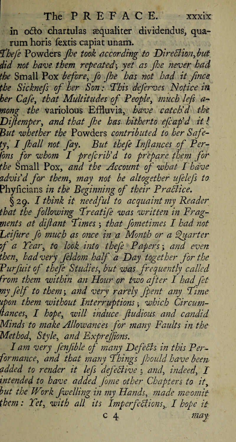 in ofto chartulas sequaliter dividendus, qua- rum horis fextis capiat unam. Thefe Powders Jhe took according to Direction, but did not have them repeatedyet as flee never had the Small Pox before, Jo Jhe has not had it fince the Sicknefs of her Son: This dejerves Notice in her Caje, that Multitudes of People, much lefs a- mong the variolous Effluvia, have catclfd the Dife?nper, and that Jhe has hitherto efcafd it! But whether the Powders contributed to her Safe- ty, I Jhall not fay. But thefe Infa?ices of Per- Cons for whom I prefcriUd to prepare them for the Small Pox, and the Account of what I'have advis'd for them, may not be altogether ufelejs to Phylicians in the Beginning of their Practice. §29. I think it needful to acquaint my Reader that the following Treatife was written in Frag¬ ments at difiant Times; that fometimes I had not heijure Jo much as once in a Month or a Quarter of a Tear, to look into thefe Papers; and even then, had very feldom half a Day together for the Purfuit of thefe Studies, but was frequently called from them within an Hour or two after I had Jet myjelf to them; and very rarely fpent any Time upon them without Interruptions \ which Circum- dances, I hope, will induce ftudious and candid _ 4 t 1 * 1 •/ Minds to make Allowances for many Faults in the Method, Style, and ExpreJJions. I am very fenjible of many DefeCts in this Per¬ formance, and that many Things Jhould have been- added to render it lejs defective % and, indeed, / intended to have added fome other Chapters to it, but the Wirk fwellmg in my Hands, made meomit them: Vet, with all its ImperfectionsI hope it