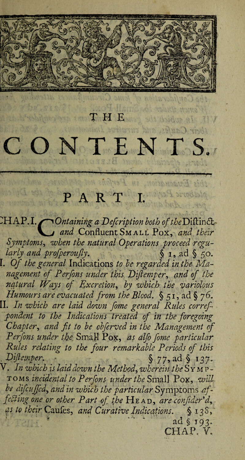 THE CONTENTS. PART X. ^HAP.I. /^Ontaining a Defcription both of theDiftin.Sk-- \^j and Confluent Small Pox, and their Symptoms, when the natural Operations proceed regu¬ larly and profperoufly, § i, ad § 50. I. Of the general Indications to be regarded in the Ma¬ nagement of Perfons under this Diftemper, and of the natural Ways of Excretion, by which the variolous Humours are evacuated from the Blood. § 51, ad § 76. II. In which are laid down fome general Rules correfi pondent to the Indications treated of in the foregoing Chapter, and fit to be cbferved in the Management of Perfons under the, Small Pox, as alfo fome particular Rules relating to the four remarkable Periods of this . Diftemper. - § 77, ad § 137. V. In which is laid down the Method, wherein the Symp¬ toms incidental to Perfons under the Small Pox, will be difcuffed, and in which the particular Symptoms af¬ fecting one or other Part of the Head, areconfider'd, as to their Caufes, and Curative Indications. § 138,' ad §193. CHAP. V,