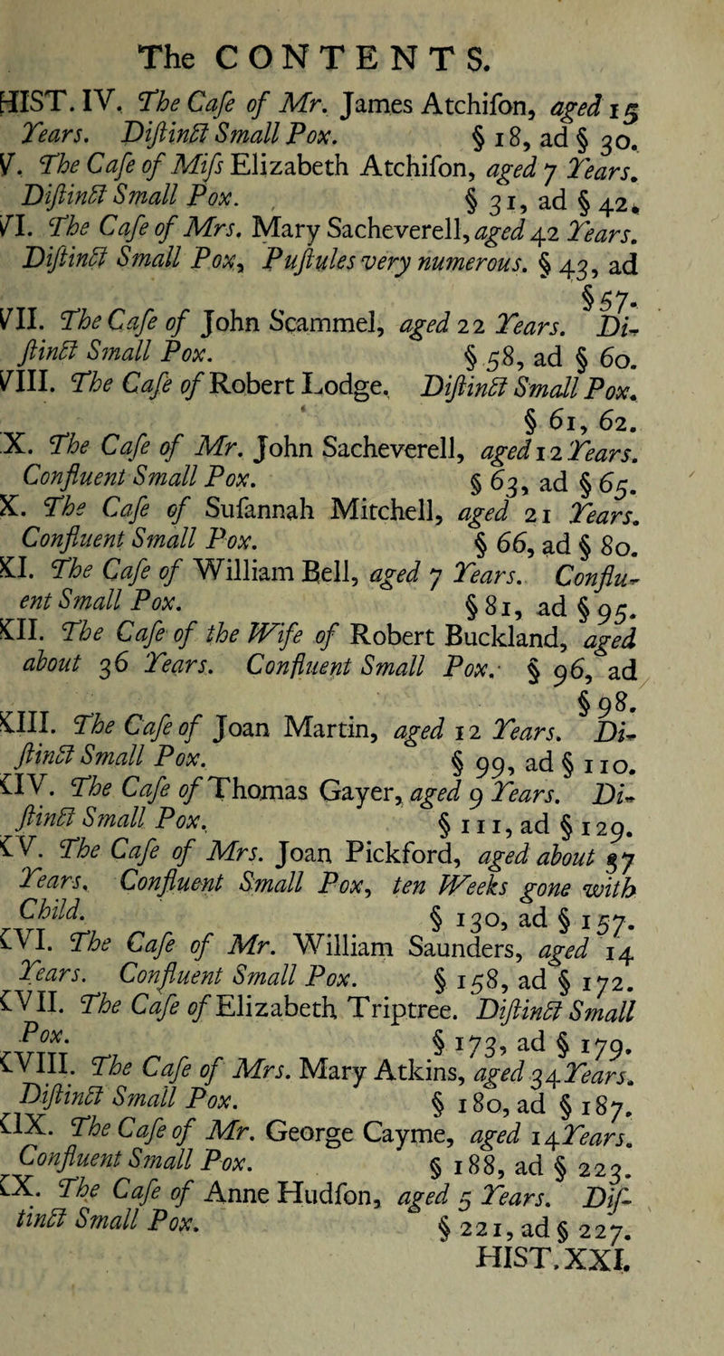 OIST. IV, The Cafe of Mr. James Atchifon, aged 15 Tears. Diftindl Small Pox. §18, ad §30. V. The Cafe of Mifs Elizabeth Atchifon, aged 7 Tears. Diftinbl Small Pox. § 31, ad § 42* V\. The Cafe of Mrs. Mary Sacheverell, aged 42 Tears. Diftinff Small Poxy Puftules very numerous. §43, ad §57, VII. The Cafe of John Scammel, aged 22 Tears. Du ftintt Small Pox. § 58, ad § 60. VIII. The Cafe of Robert Lodge, Diftintf Small Pox. § 62. X. The Cafe of Mr. John Sacheverell, aged 12 Tears. Confluent Small Pox. § 63, ad § 65. X. The Cafe of Sufannah Mitchell, aged 21 Tears. Confluent Small Pox. § 66, ad § 80. £1. The Cafe of William Bell, aged 7 Tears. Conflu- ent Small Pox. §81, ad § 95. £11. The Cafe of the Wife of Robert Buckland, aged about 36 Tears. Confluent Small Pox. § 96, ad §98. Oil. The Cafe of Joan Martin, aged 12 Tears. Du fthiuk Small Pox. § 99, ad §110. HV. The Cafe ^Thomas Gayer, aged 9 Tears. Du ftinffi Small Pox. § 111, ad § 129. £V. The Cafe of Mrs. Joan Pickford, aged about 37 Tears. Confluent Small Pox, ten Weeks gone with Child. § 130, ad § 157. CVl. The Cafe of Mr. William Saunders, aged 14 Tears. Confluent Small Pox. § 158, ad § 172. £VII. The Cafe of Elizabeth Triptree. Diftinft Small Pox. ^ 173, ad ^ ^79 CVIII. The Cafe of Mrs. Mary Atkins, aged 34 Tears. Diftindl Small Pox. § 180, ad ’§ 187. OX. The Cafe of Mr. George Cayme, aged \\Tears. r Confluent Small Pox. ' §188, ad §223. .* The Cafe of Anne Hudfon, aged 5 Tears. Dif tindl Small Pox. § 2 21, ad § 2 2 7. HIST.XXI.