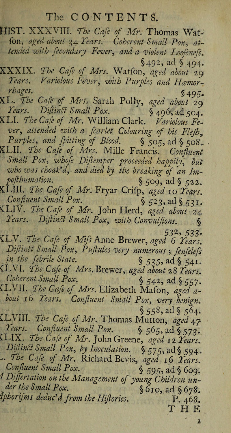 HIST. XXXVIII. The Cafe of Mr. Thomas Wat> fon, aged about 34 Tears. Coherent Small Pox, at¬ tended with feccndary Fever, and a violent Loofenefs. §492, ad § 494, XXXIX. The Cafe of Mrs. Watfon, aged about 29 Tears. Variolous Feveri with Purples and Hcemor- rhages. ^ §495. XL. The Cafe of Mrs. Sarah Polly, aged about 29 Tears. Difiindl S?nall Pox. § 496, ad 504. XLI. The Cafe of Mr. William Clark. Variolous Fe¬ ver., attended with a fcarlet Colouring of his Flejh„ Purples, and fpitting of Blood. § 505, ad § 508. XLII. The■ Cafe of Mrs. Mille Francis. Confluent Small Pox, whofe Biftemper proceeded happily, but who was choak'd, JzVJ by the breaking of an Im- pofthumation. § 509, ad § 522. XLIII. Cafe of Mr. Fryar Crifp, aged 10 Tears. Confluent Small Pox. § 523, ad § 5310 XLIV. The Cafe of Mr. John Herd, aged about 24 Tears. Biftinff Small Pox, with Convulfions. § 532, 533. £LV. The Cafe of Mifs Anne Brewer, 4^ 6 Biftindl Small Pox, Puftules very numerous ; fenfelefs . in the febrile State. § 535, ad § 541. £LVI. Cafe of Mrs. Brewer, aged about 28 T&zrx. Coherent Small Pox. § 542, ad § 557. CLVII. The Cafe of Mrs. Elizabeth Mafon, aged a- bout 16 Tear Si Confluent Small Pox, very benign. § 558) ad § 564, CLVIII. The Cafe of Mr. Thomas Mutton, aged yp Tears. Confluent Small Pox. § 565, ad § 573. CLIX. The Cafe cf Mr. John Greene, aged 12 Tears. Bif inhi Small Pox, by Inoculation. §575, ad §594. The Cafe of Mr. Richard Bevis, aged 16 Tears. Confluent Sinall Pox. § 593, ad § 609. / Dijfertation on the Management of young Children un- der the Small Pox. § 6 x o, ad § 67 8. iphorifms deduc'd from the Hiftories. P. 468. T FI E
