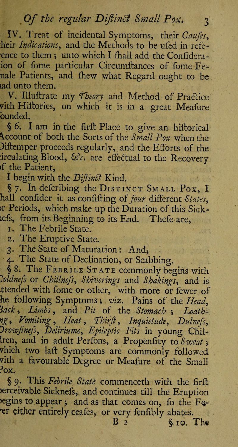 IV. Treat of incidental Symptoms, their Caufes, heir Indications, and the Methods to be ufed in refe¬ rence to them *, unto which I fhall add the Confidera- ion of fome particular Circumftances of fome Fe- nale Patients, and Ihew what Regard ought to be lad unto them. V. Illuftrate my theory and Method of Pradice vith Hiftories, on which it is in a great Meafure bunded. ’ ' § 6. I am in the firff Place to give an hifforical Account of both the Sorts of the Small Pox when the Diftemper proceeds regularly, and the Efforts of the :irculating Blood, &c. are effectual to the Recovery >f the Patient, I begin with the Diftincl Kind. §7. In defcribing the Distinct Small Pox, I hall confider it as confiding of four different States, >r Periods, which make up the Duration of this Sick- lefs, from its Beginning to its End. Thefe are, 1. The Febrile State. 2. The Eruptive State. 3. The State of Maturation i And* 4. The State of Declination, or Scabbing. § 8. The Febrile State commonly begins with loldnefs or Chillnefs, Shiverings and Shakings, and is .ttended with fome or other, with more or fewer of he following Symptoms; viz. Pains of the Head, 3ack, Limbs, and Pit of the Stomach •, LoatH ng, Vmiting, Heat, Phirft, Inquietude, Dulnefs, Drowfwefs, Deliriums, Epileptic Fits in young Chil- Iren, and in adult Perfons, a Propenfity to Sweat > vhich two laft Symptoms are commonly followed vith a favourable Degree or Meafure of the Small Dox. § 9. This Febrile State commenceth with the firff >erceivable Sicknefs, and continues till the Eruption )egins to appear ; and as that comes on, fo the Fq.- rer either entirely ceafes, or very fenfibly abates. B 2 § 10, The