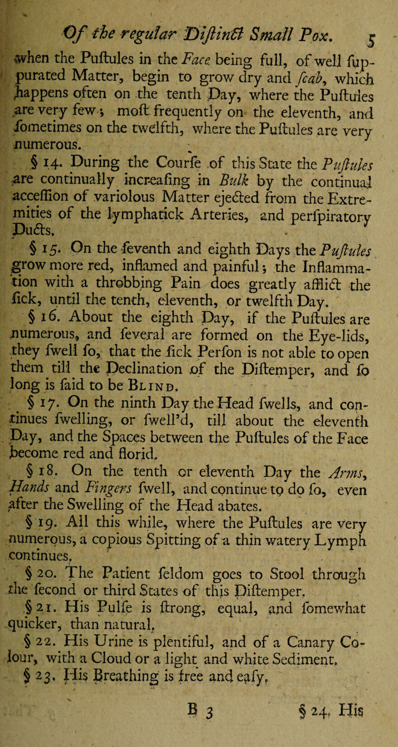 .when the Puftules in the Face being full, of well fup- purated Matter, begin to grow dry and fedb, which happens often on the tenth Day, where the Puftules are very few *, moft frequently on the eleventh, and fometimes on the twelfth, where the Puftules are very numerous. § 14. During the Courfe of this State the Puftules ;are continually increafing in Bulk by the continual acceflion of variolous Matter ejedted from the Extre¬ mities of the lymphatick Arteries, and perfpiratory Dudts. § 15. On the feventh and eighth Days the Puftules grow more red, inflamed and painful *, the Inflamma¬ tion with a throbbing Pain does greatly afflidt the lick, until the tenth, eleventh, or twelfth Day. § 16. About the eighth Day, if the Puftules are numerous, and fevejral are formed on the Eye-lids, they fwell fo, that the lick Perfon is not able to open them till the Declination of the Diftemper, and fo long is faid to be Blind. § 17. On the ninth Day the Head fwells, and con¬ tinues fwelling, or fwell’d, till about the eleventh Day, and the Spaces between the Puftules of the Face become red and florid. § 18. On the tenth or eleventh Day the Anns, Hands and Fingers fwell, and continue to do fo, even after the Swelling of the Head abates. § 19. All this while, where the Puftules are very numerous, a copious Spitting of a thin watery Lymph continues, § 20. The Patient feldom goes to Stool through the fecond or third States of this Diftemper. §21. His Pulfe is ftrong, equal, and fomewhat quicker, than natural. § 22. His Urine is plentiful, and of a Canary Co¬ lour, with a Cloud or a light and white Sediment, § 23. His Breathing is free and eafy. E 3 § 24, His