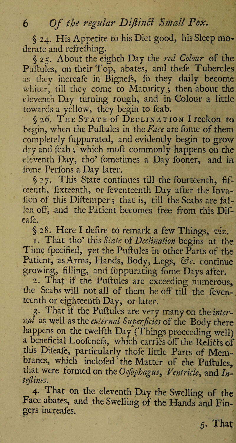 § 24. His Appetite to his Diet good, his Sleep mo-* derate and refrefhing. § 25. About the eighth Day the red Colour of the Puftules, on their Top, abates, and thefe Tubercles as they increafe in Bignefs, fo they daily become whiter, till they come to Maturity 4 then about the eleventh Day turning rough, and in Colour a little towards a yellow, they begin to fcab. § 26. The State of Declination I reckon to begin, when the Puftules in the Face are fome of them completely fuppurated, and evidently begin to grow dry and fcab ; which moft commonly happens on the eleventh Day, tho’ fometimes a Day fooner, and in fome Perfons a Day later. § 27. This State continues till the fourteenth, fif¬ teenth, fixteenth, or feventeenth Day after the Inva- lion of this Diftemper ; that is, till the Scabs are fal¬ len off, and the Patient becomes free from this Pif- eafe. § 28. Here I defire to remark a few Things, viz. 1. That tho’ this State of Declination begins at the Time fpecified, yet the Puftules in other Parts of the Patient, as Arms, Hands, Body, Legs, &c. continue growing, filling, and fuppurating fome Days after. 2. That if the Puftules are exceeding numerous, the Scabs will not all of them be off till the feven¬ teenth or eighteenth Day, or later. 3- That if the Puftules are very many on the inter¬ val as well as the external Superficies of the Body there happens on the twelfth Day (Things proceeding well) a beneficial Loofenefs, which carries off the Relidls of this Difeafe, particularly thofe little Parts of Mem¬ branes, which inclofed the Matter of the Puftules, that were formed on the Oefophagus, Ventricle, and In- teftines. 4. That on the eleventh Day the Swelling of the Face abates, and the Swelling of the Hands and Fin¬ gers increafes. V . * ' ' '■ That