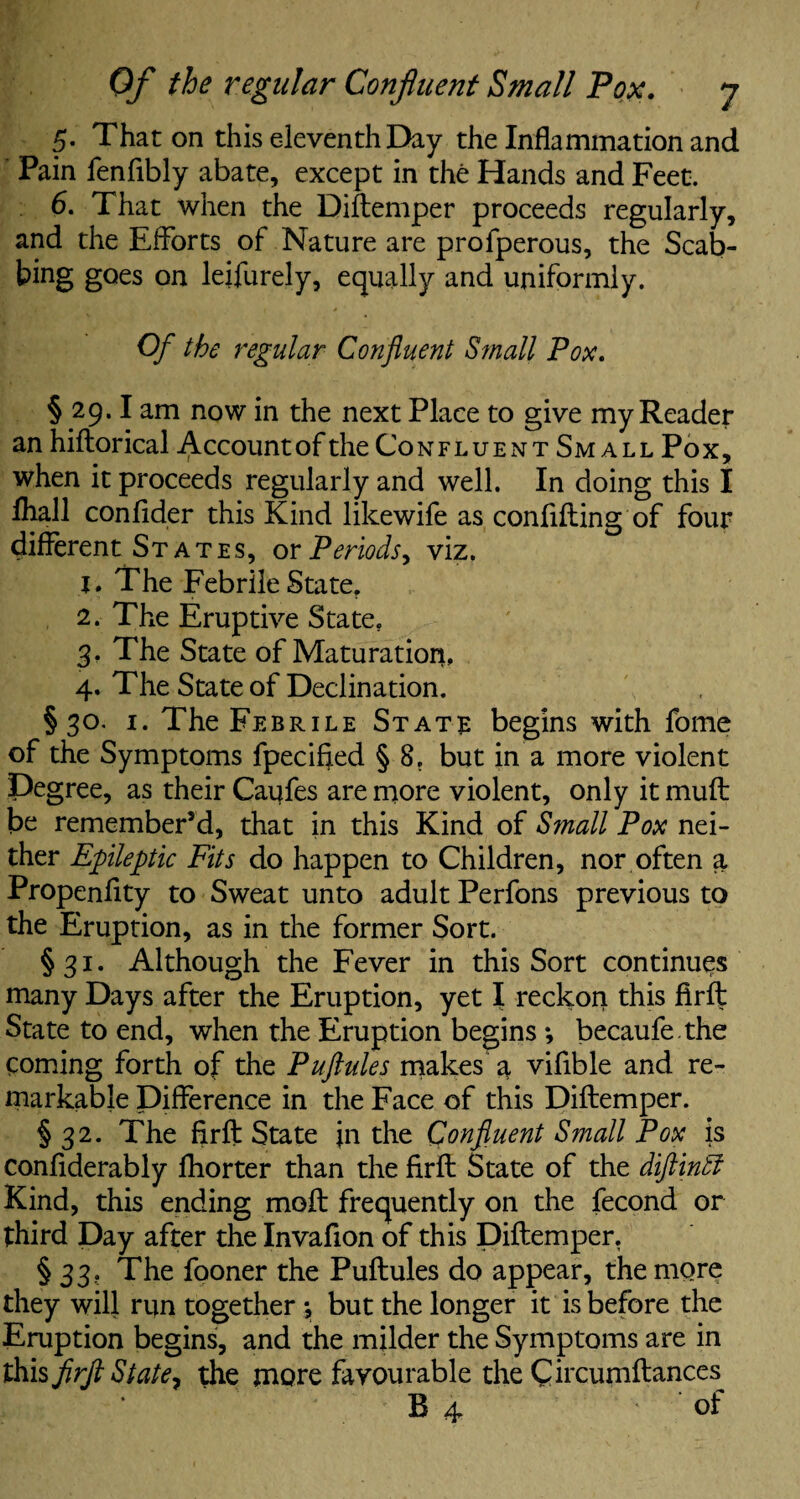 5. That on this eleventh Day the Inflammation and Pain fenflbly abate, except in the Hands and Feet. 6. That when the Diftemper proceeds regularly, and the Efforts of Nature are profperous, the Scab¬ bing goes on leifurely, equally and uniformly. Of the regular Confluent Small Pox. § 29.1 am now in the next Place to give my Reader an hiftorical Account of the Confluent Small Pox, when it proceeds regularly and well. In doing this I lhall confider this Kind likewife as conflfting of four different States, or Periods, viz. 1. The Febrile State, 2. The Eruptive State. 3. The State of Maturation, 4. The State of Declination. §30. 1. The Febrile State begins with fome of the Symptoms fpecified § 8, but in a more violent Degree, as their Caufes are more violent, only it muff: be remember’d, that in this Kind of S?nall Pox nei¬ ther Epileptic Fits do happen to Children, nor often a Propenflty to Sweat unto adult Perfons previous to the Eruption, as in the former Sort. §31. Although the Fever in this Sort continues many Days after the Eruption, yet I reckon this firft State to end, when the Eruption begins ; becaufe .the coming forth of the Puftules makes a vifible and re¬ markable Difference in the Face of this Diftemper. § 32. The firft State }n the Confluent Small Pox is confiderably fliorter than the firft State of the diftintf Kind, this ending moft frequently on the fecond or third Day after the Invafion of this Diftemper. § 33. The fooner the Puftules do appear, the more they will run together •, but the longer it is before the Eruption begins, and the milder the Symptoms are in this firft State, the more favourable the Circumftances^ B 4 of