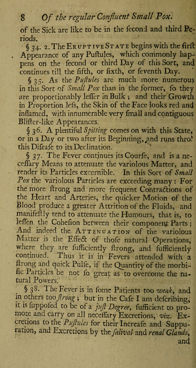 of the Sick are like to be in the fecond and third Pe¬ riods, § 34. 2. The Eruptive St ate begins with thcfirft , Appearance of any Puftules, which commonly hap¬ pens on the fecond or third Day of this Sort, and continues till the fifth, or fixth, or feventh Day. § 35. As the Puftules are much more numerous in this Sort of Small Pox than in the former, fo they are proportionably lefifer in Bulk and their ;Growth in Proportion lefs, the Skin of the Face looks red and inflamed, with innumerable very fmall and contiguous Blifter-like Appearances. § 36. A plentiful Spitting comes on with this State, or in a Day or two after its Beginning, #and runs thro? this Difeafe to its Declination. § 37. The Fever continues itsCourfe, and is a ne- ceffary Means to attenuate the variolous Matter, and render its Particles excernible. In this Sort of Small Pox the variolous Particles are exceeding many : For the more ftrong and more frequent Contractions of the Heart and Arteries, the quicker Motion of the Blood produce a greater Attrition of the Fluids, and manifeftly tend to attenuate the Humours, that is, to lefien the Cohefion between their component Parts; And indeed the Attenuation of the variolous Matter is the EffeCd of thofe natural Operations, where they are lufficiently ftrong, and fufficiently continued. Thus it is in Fevers attended with a idrong and quick Pulfe, if the Quantity of the morbi- fic Particles be not fo great aS to overcome the na¬ tural Powers; § 38. The Fever is in fomc Patients too weak, and in others too ft rong; but in the Cafe I am defcribing, it is fuppofed to be of a juft Degree, fufficient to pro¬ mote and carry on all neceflary Excretions, viz. Ex¬ cretions to the Puftules for their Increafe and Suppu¬ ration, and Excretions by the falival and renal Glands^