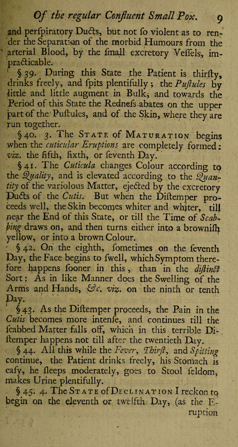 and perfp.iratory DuCts, but not fo violent as to ren¬ der the Separation of the morbid Humours from the arterial Blood, by the final! excretory Veffels, im¬ practicable. ! § 39. During this State the Patient is thirfty, drinks freely, and fpits plentifully ; the Puftules by little and little augment in Bulk, and towards the Period of this State the Rednefs abates pn the upper part of the Puftules, and of the Skin, where they are run together. §40. 3. The State of Maturation begins when the cuticidar Eruptions are completely formed; viz. the fifth, fixth, or feventh Day. §41. The Cuticula changes Colour according to the Quality, and is elevated according to the Quan¬ tity of the variolous Matter, ejeCted by the excretory PuCts of the Cutis. But when the Diftemper pro¬ ceeds well, the Skin becomes whiter and whiter, till near the End of this State, or till the Time of Scab- bing draws on, and then turns either into a browniffy yellow, or into a brown Colour. * §42. On the eighth, fometimes on the feventh Day, the Face begins to fwell, which Symptom there¬ fore happens fooner in this , than in the dijlinff Sort: As in like Manner does the Swelling of the Arms and Hands, &c. viz. on the ninth or tenth Pay. §43. As the Diftemper proceeds, the Pain in the Cutis becomes more intenfe, and continues till the fcabbed Matter falls off, which in this terrible Di¬ ftemper happens not till after the twentieth Day. § 44. Alf this while the Fever, Fhirft, and Spitting continue, the Patient drinks freely, his Stomach is eafy, he fleeps moderately, goes to Stool feldom, makes Urine plentifully. § 45. 4. The State ofpECLination I reckon to begin on the eleventh or twelfth Day, (as the E-' ruption
