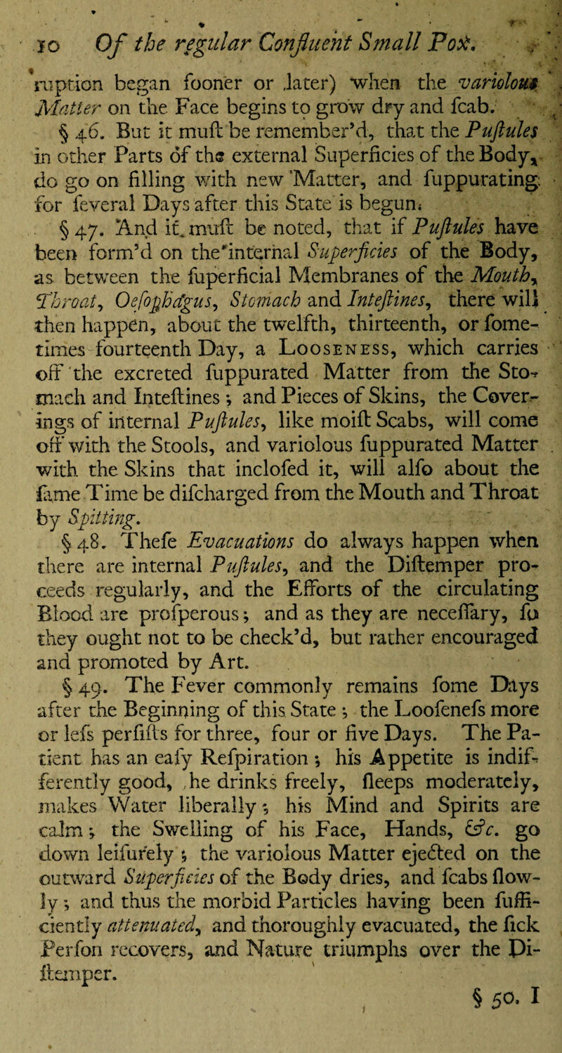 -r • io Of the regular Confluent Small Port. Yuption began fooner or .later) when the variolous Matter on the Face begins to grow dry and fcab. § 46, But it muff be remember’d, that the Puftule$ in other Parts of the external Superficies of the Body* do go on filling with new ’Matter, and fuppurating for feveral Days after this State is begun; § 47. And it. mnfc be noted, that if Puftules have been form’d on the'internal Superficies of the Body, as between the fuperficial Membranes of the Mouthy Throat, Oefiofhdgus, Stomach and Intefines, there wilj then happen, about the twelfth, thirteenth, or fome- tlmes fourteenth Day, a Looseness, which carries oft the excreted fuppurated Matter from the Sto** mach and Inteftines ; and Pieces of Skins, the Cover¬ ings of internal Puftules, like moift Scabs, will come off with the Stools, and variolous fuppurated Matter with the Skins that inclofed it, will alfo about the lame Time be difcharged from the Mouth and Throat by Spitting. §48. Thefe Evacuations do always happen when there are internal Puftules, and the Diftemper pro¬ ceeds regularly, and the Efforts of the circulating Blood are prosperous; and as they are neceffary, fo they ought not to be check’d, but rather encouraged and promoted by Art. § 49. The Fever commonly remains fome Days after the Beginning of this State ; the Loofenefs more or lefs perfifls for three, four or five Days. The Pa¬ tient has an eafy Refpiration ; his Appetite is indiP ferently good, .he drinks freely, fleeps moderately, makes Water liberally; his Mind and Spirits are calm; the Swelling of his Face, Hands, &c. go down leifurely ; the variolous Matter ejected on the outward Superficies of the Body dries, and fcabs flow- ly *, and thus the morbid Particles having been fuffi- ciently attenuatedy and thoroughly evacuated, the fick Perfon recovers, and Nature triumphs over the Pi- itemper. §50-1