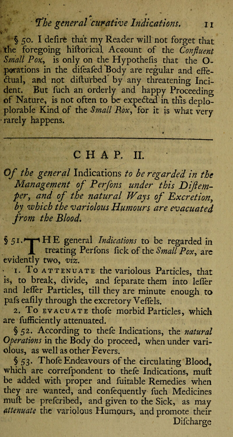 V • • N § 50. I deflrfe that my Reader will not forget that the foregoing hiftorical, Account of the Confluent Small Pox, is only on the Hypothecs that the ex¬ pirations in the difeafed Body are regular and effe¬ ctual, and not difturbed by any threatening Inci¬ dent. But fuch an orderly and happy Proceeding of Nature, is not often to be ex^e&ed in this deplo- plorable Kind of the Small Box, for it is what very • rarely happens. CHAP. II. Of the general Indications to be regarded in the Management of Perfons wider this Diflem- pery and of the natural Ways of Excretion, by which the variolous Humours are evacuated from the Blood. §5LnpHE general Indications to be regarded in X treating Perfons fick of the Small Pox, arc evidently two, viz. . 1. To A ttenuate the variolous Particles, that is, to break, divide, and feparate them into lefler and lefler Particles, till they are minute enough to pafs eafily through the excretory Yeflels. 2. To evacuate thofe morbid Particles, which are fufficiently attenuated. § 52. According to thefe Indications, the natural Operations in the Body do proceed, when under vari¬ olous, as well as other Fevers. § 53. Thofe Endeavours of the circulating Blood, which are correfpondent to thefe Indications, mull be added with proper and fuitable Remedies when they are wanted, and confequently fuch Medicines mull be prefcribed, and given to the Sick, as may attenuate the variolous Humours, and promote their Difcharge