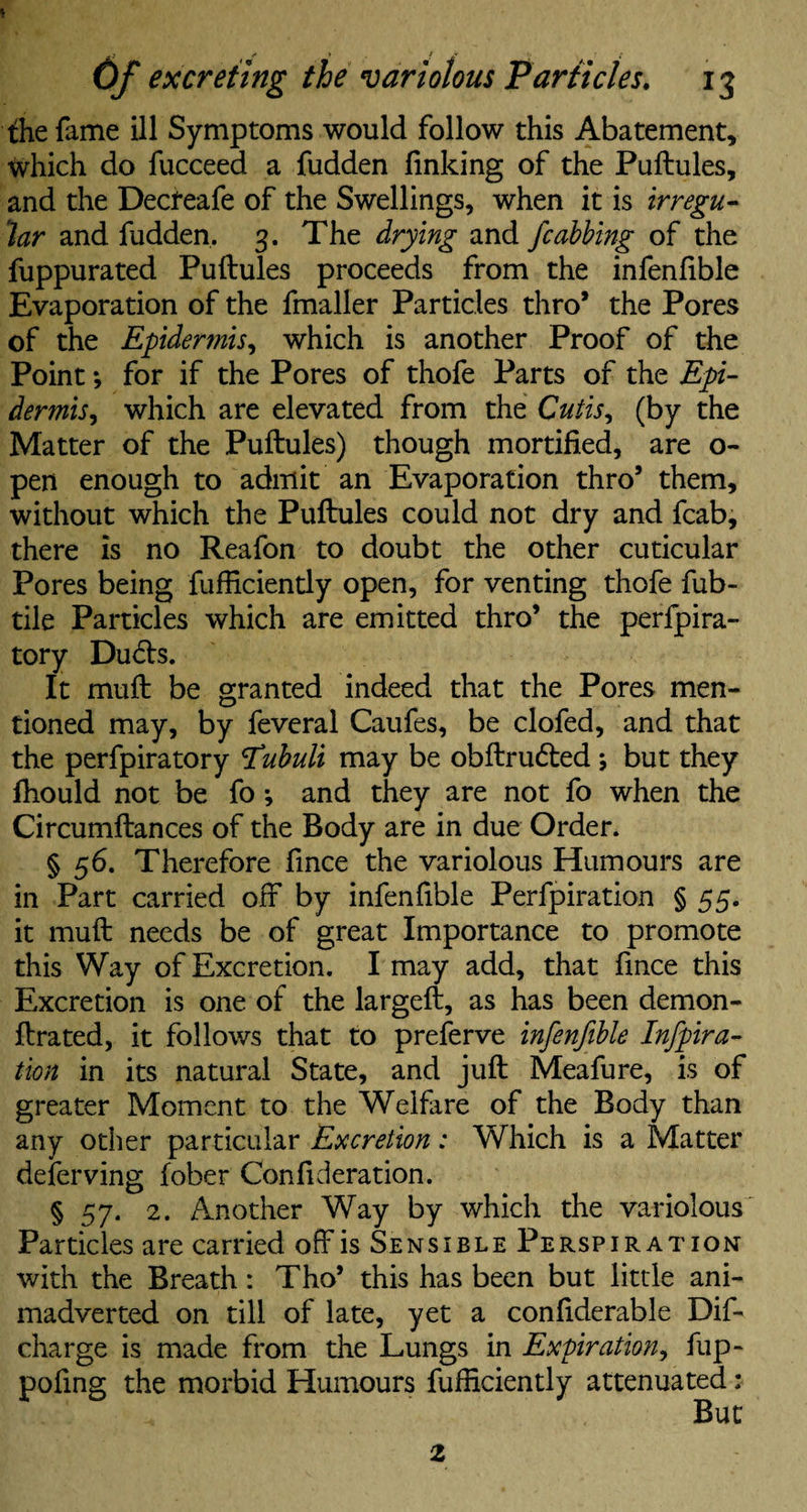 the fame ill Symptoms would follow this Abatement, which do fucceed a fudden linking of the Puftules, and the Decteafe of the Swellings, when it is irregu¬ lar and fudden. 3. The drying and /cabbing of the fuppurated Puftules proceeds from the infenlible Evaporation of the fmaller Particles thro* the Pores of the Epidermis, which is another Proof of the Point *, for if the Pores of thofe Parts of the Epi¬ dermis , which are elevated from the Cutis ^ (by the Matter of the Puftules) though mortified, are o- pen enough to admit an Evaporation thro9 them, without which the Puftules could not dry and fcab, there is no Reafon to doubt the other cuticular Pores being fufficiently open, for venting thofe fub- tile Particles which are emitted thro9 the perfpira- tory Du<5b. It muft be granted indeed that the Pores men¬ tioned may, by feveral Caufes, be clofed, and that the perfpiratory Tubuli may be obftru&ed; but they fhould not be fo •, and they are not fo when the Circumftances of the Body are in due Order. § 56. Therefore fince the variolous Humours are in Part carried off by infenlible Perfpiration § 55. it muft needs be of great Importance to promote this Way of Excretion. I may add, that fince this Excretion is one of the largeft, as has been demon- ftrated, it follows that to preferve infenftble Infpira- tion in its natural State, and juft Meafure, is of greater Moment to the Welfare of the Body than any other particular Excretion: Which is a Matter deferving fober Con ft deration. § 57. 2. Another Way by which the variolous Particles are carried off is Sensible Perspiration with the Breath: Tho9 this has been but little ani¬ madverted on till of late, yet a conftderable Dif- charge is made from the Lungs in Expiration, fup- poftng the morbid Humours fufficiently attenuated: 2