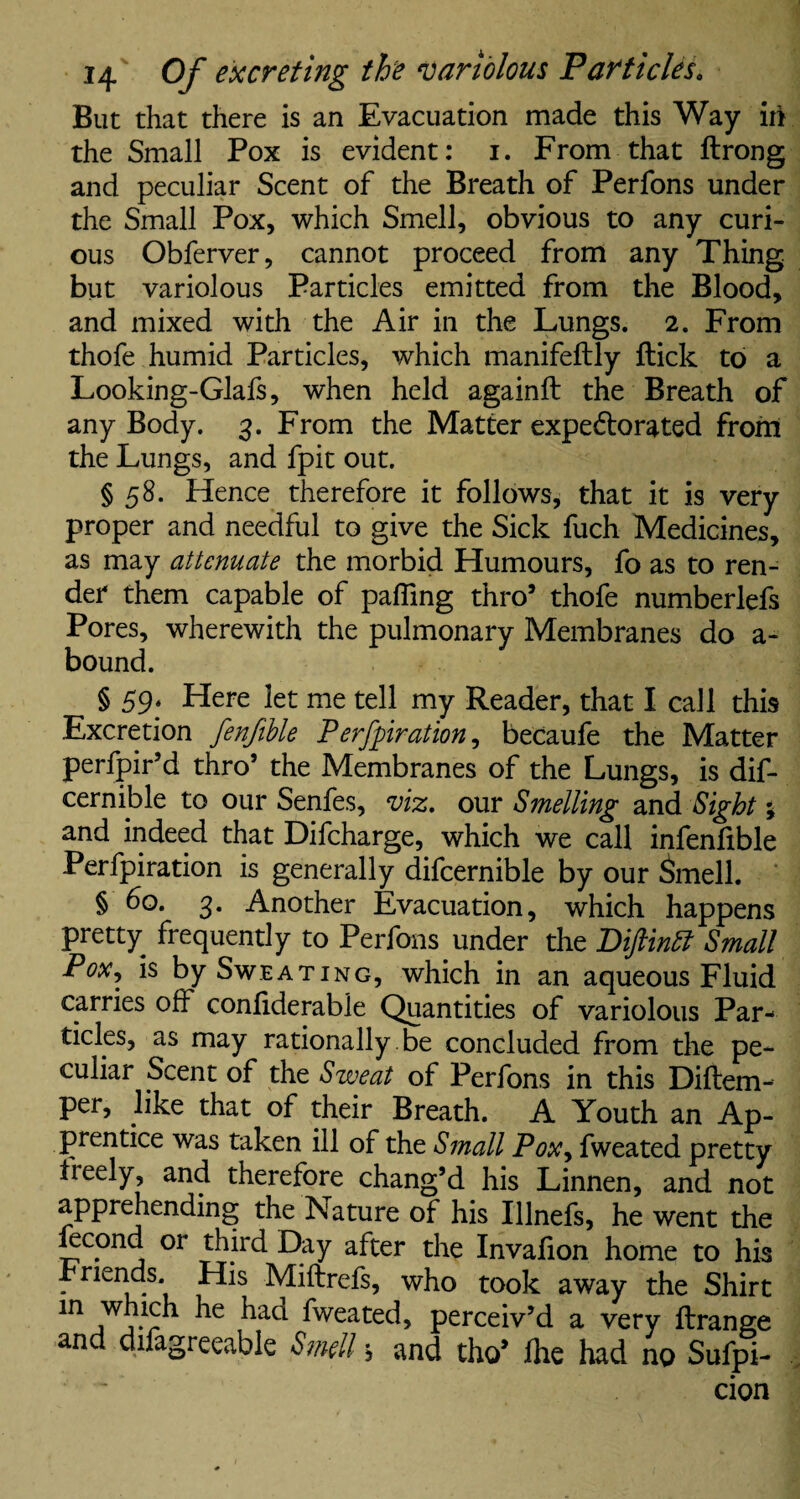 But that there is an Evacuation made this Way in the Small Pox is evident: i. From that ftrong and peculiar Scent of the Breath of Perfons under the Small Pox, which Smell, obvious to any curi¬ ous Obferver, cannot proceed from any Thing but variolous Particles emitted from the Blood, and mixed with the Air in the Lungs. 2. From thofe humid Particles, which manifeflly flick to a Looking-Glafs, when held againft the Breath of any Body. 3. From the Matter expedlorated from the Lungs, and fpit out. § 58. Hence therefore it follows, that it is very proper and needful to give the Sick fuch Medicines, as may attenuate the morbid Humours, fo as to ren¬ der them capable of paffing thro9 thofe numberlefs Pores, wherewith the pulmonary Membranes do a- bound. § 59. Here let me tell my Reader, that I call this Excretion fenfible Perfpiration, becaufe the Matter perfpir’d thro’ the Membranes of the Lungs, is dif- cernible to our Senfes, viz. our Smelling and Sight; and indeed that Difcharge, which we call infenfible Perfpiration is generally difcernible by our Smell. § 60. 3. Another Evacuation, which happens pretty frequently to Perfons under the Diftintt Small Pox, is by Sweating, which in an aqueous Fluid carries off confiderable Quantities of variolous Par¬ ticles, as may rationally .be concluded from the pe¬ culiar Scent of the Sweat of Perfons in this Diflem- per, like that of their Breath. A Youth an Ap¬ prentice was taken ill of the Small Pox, fweated pretty treely, and therefore chang’d his Linnen, and not apprehending the Nature of his Illnefs, he went the Lcond or third Day after the Invafion home to his Friends. His Mifirefs, who took away the Shirt in 1 j-r fweated, perceiv’d a very ftrange an difagreeable Smell j and tho* fhe had no Suspi¬ cion