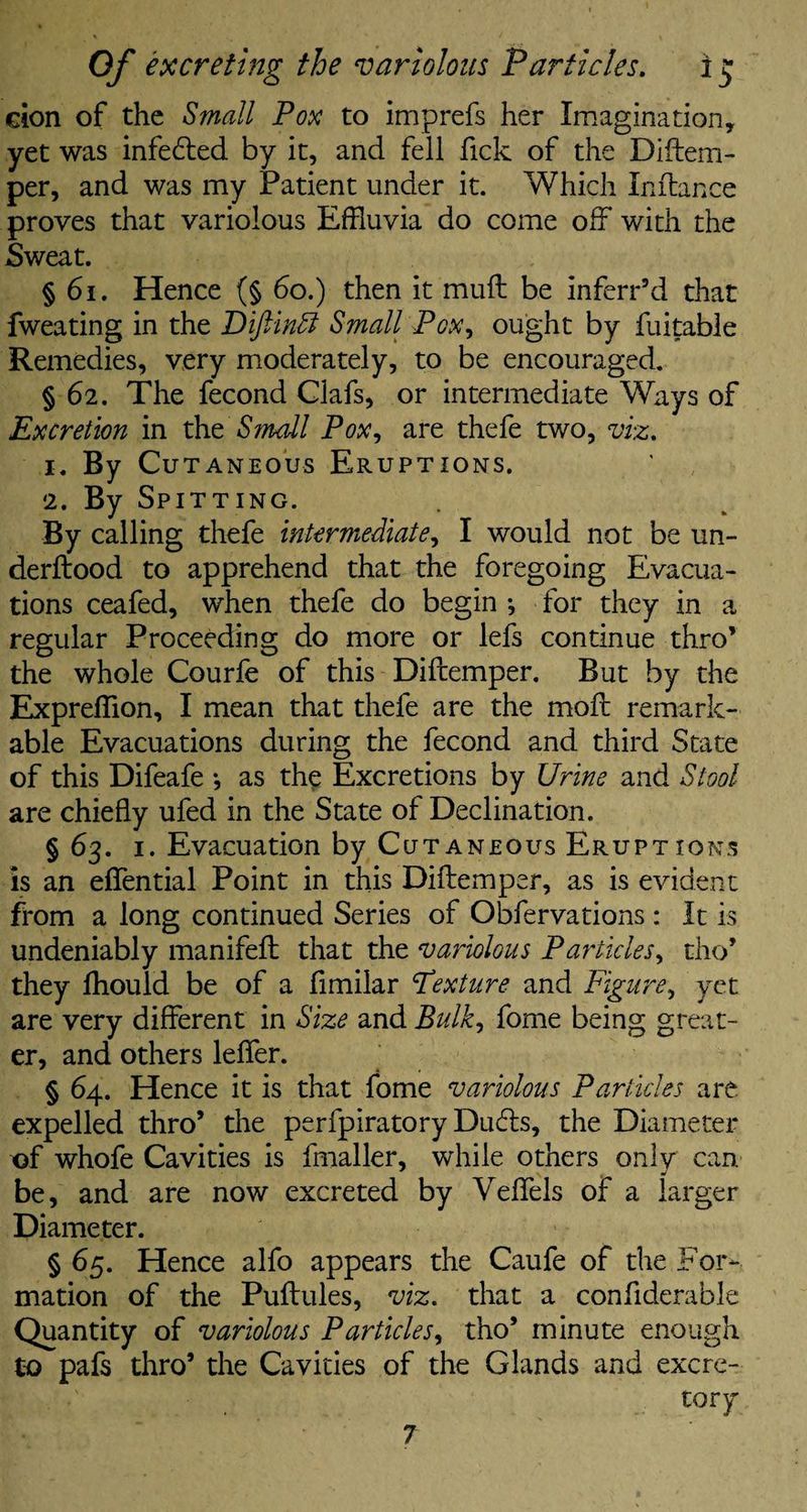 cion of the Small Pox to imprefs her Imagination, yet was infected by it, and fell fick of the Diftem- per, and was my Patient under it. Which Inftance proves that variolous Effluvia do come off with the Sweat. § 61. Hence (§ 60.) then it muff be inferr’d that fweating in the Diftindl Small Pox, ought by fuitable Remedies, very moderately, to be encouraged. § 62. The fecond Glafs, or intermediate Ways of Excretion in the Small Pox, are thefe two, viz. *• By Cutaneous Eruptions. 2. By Spitting. By calling thefe intermediate, I would not be un- derftood to apprehend that the foregoing Evacua¬ tions ceafed, when thefe do begin •, for they in a regular Proceeding do more or lefs continue thro’ the whole Courfe of this Diftemper. But by the Expreffion, I mean that thefe are the moft remark¬ able Evacuations during the fecond and third State of this Difeafe *, as the Excretions by Urine and Stool are chiefly ufed in the State of Declination. § 63. 1. Evacuation by Cutaneous Eruptions is an eflential Point in this Diftemper, as is evident from a long continued Series of Obfervations : It is undeniably manifeft that the variolous Particles, tho’ they fhould be of a fimilar Texture and Figure, yet are very different in Size and Bulk, fome being great¬ er, and others leflfer. § 64. Hence it is that fome variolous Particles are expelled thro’ the perfpiratory Duds, the Diameter x>f whofe Cavities is ftnaller, while others onlv can be, and are now excreted by Veffels of a larger Diameter. § 65. Hence alfo appears the Caufe of the For¬ mation of the Puftules, viz. that a confiderable Quantity of variolous Particles, tho’ minute enough to pafs thro’ the Cavities of the Glands and excre¬ tory 7