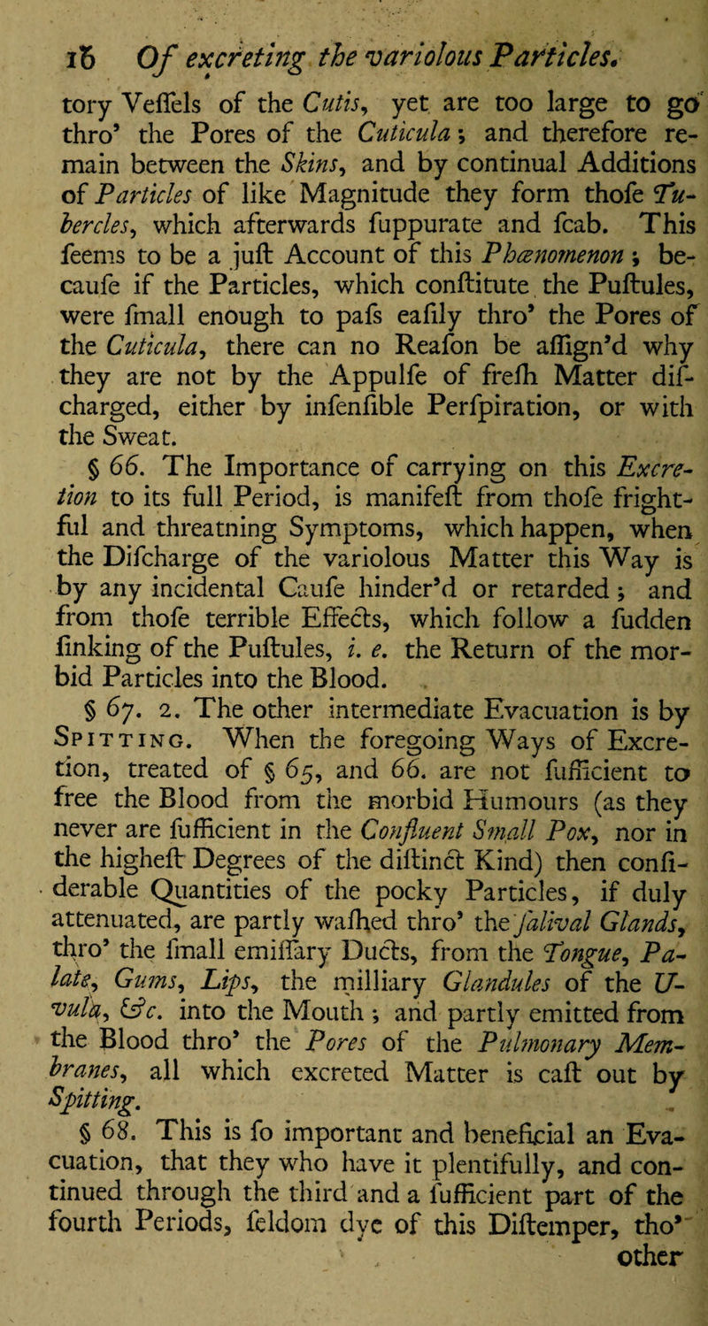 tory Veffels of the Cutis, yet are too large to go thro’ the Pores of the Cuticula *, and therefore re¬ main between the Skins, and by continual Additions of Particles of like Magnitude they form thofe Tiu- bercles, which afterwards fuppurate and fcab. This feems to be a juft Account of this Phenomenon \ be- caufe if the Particles, which conftitute the Puftules, were fmall enough to pafs eafily thro’ the Pores of the Cuticula, there can no Reafon be aflign’d why they are not by the Appulfe of frefh Matter dif- charged, either by infenfible Perfpiration, or with the Sweat. § 66. The Importance of carrying on this Excre¬ tion to its full Period, is manifeft from thofe fright¬ ful and threatning Symptoms, which happen, when the Difcharge of the variolous Matter this Way is by any incidental Caufe hinder’d or retarded; and from thofe terrible Effects, which follow a fudden linking of the Puftules, i. e. the Return of the mor¬ bid Particles into the Blood. § 67. 2. The other intermediate Evacuation is by Spit ting. When the foregoing Ways of Excre¬ tion, treated of § 65, and 66. are not fufficient to free the Blood from the morbid Humours (as they never are fufficient in the Confluent Small Pox, nor in the higheft Degrees of the diftinct Kind) then confi- derable Quantities of the pocky Particles, if duly attenuated, are partly waffied thro’ thtfalival Glands, thro’ the fmall emiffary Duels, from the Tongue, Pa¬ late, Gums, Lips, the military Glandules of the U- 'vuta, &c. into the Mouth *, and partly emitted from the Blood thro’ the Pores of the Pulmonary Mem¬ branes, all which excreted Matter is caft out by Spitting. § 68. This is fo important and beneficial an Eva¬ cuation, that they who have it plentifully, and con¬ tinued through the third and a fufficient part of the fourth Periods, feldom dye of this Diftemper, tho* other