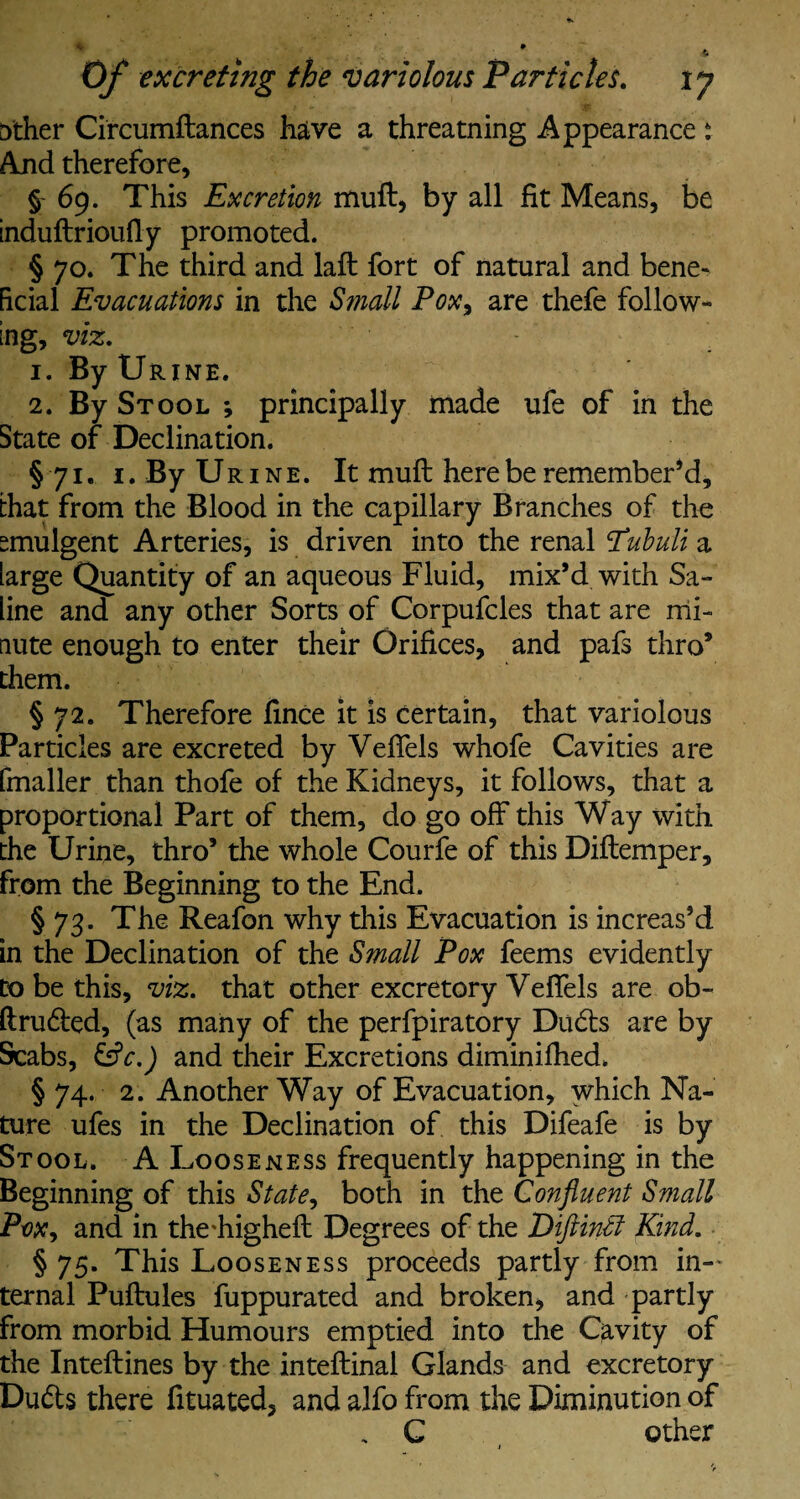 t)ther Circumftances have a threatning Appearance t And therefore, §- 69. This Excretion muft, by all fit Means, be induftrioufty promoted. § 70. The third and laft fort of natural and bene¬ ficial Evacuations in the Small Pox, are thefe follow¬ ing, viz. 1. By Urine. 2. By Stool *, principally made ufe of in the State of Declination. § 71. 1. By Ur 1 n e . It muft here be remember’d, that from the Blood in the capillary Branches of the smulgent Arteries, is driven into the renal Pabuli a large Quantity of an aqueous Fluid, mix’d with Sa¬ line and any other Sorts of Corpufcles that are mi¬ nute enough to enter their Orifices, and pafs thro’ them. § 72. Therefore fince it is certain, that variolous Particles are excreted by Veffels whofe Cavities are (mailer than thofe of the Kidneys, it follows, that a proportional Part of them, do go off this Way with the Urine, thro’ the whole Courfe of this Diftemper, from the Beginning to the End. § 73. The Reafon why this Evacuation is increas’d in the Declination of the Small Pox feems evidently Do be this, viz. that other excretory Veffels are ob- ftruded, (as many of the perfpiratory Duds are by Scabs, &c.) and their Excretions diminifhed. § 74. 2. Another Way of Evacuation, which Na¬ ture ufes in the Declination of this Difeafe is by Stool. A Looseness frequently happening in the Beginning of this State, both in the Confluent Small Ptw, and in the\higheft Degrees of the Diftintl Kind. § 75. This Looseness proceeds partly from in¬ ternal Puftules fuppurated and broken, and partly from morbid Humours emptied into the Cavity of the Inteftines by the inteftinal Glands and excretory Duds there fituated, and alfo from the Diminution of , C other