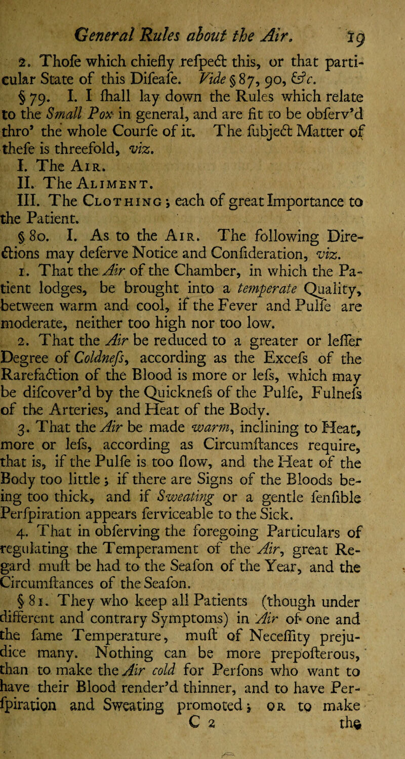General Rules about the Air, lg 1. Thofe which chiefly refpedt this, or that parti¬ cular State of this Difeafe. Vide §87, 90, &c. § 79. I.I fhall lay down the Rules which relate to the Small Pox in general, and are fit to be obferv’d thro* the whole Courfe of it. The fubjedt Matter of thefe is threefold, viz. I. The Air. II. The Aliment. III. The Clothing *, each of great Importance to the Patient. § 80. I. As to the Air. The following Dire¬ ctions may deferve Notice and Confideration, viz. 1. That the Air of the Chamber, in which the Pa¬ tient lodges, be brought into a temperate Quality, between warm and cool, if the Fever andPulfe are moderate, neither too high nor too low. 2. That the Air be reduced to a greater or lefTer Degree of Coldnefs, according as the Excefs of the Rarefaction of the Blood is more or lefs, which may be difcover’d by the Quicknefs of the Pulfe, Fulnefs of the Arteries, and Heat of the Body. 3. That the Air be made warm, inclining to Heat, more or lefs, according as Circumftances require, that is, if the Pulfe is too flow, and the Heat of the Body too little j if there are Signs of the Bloods be¬ ing too thick, and if Sweating or a gentle fenfible Perfpiration appears ferviceable to the Sick. 4. That in obferving the foregoing Particulars of regulating the Temperament of the Air, great Re¬ gard muft be had to the Seafon of the Year, and the Circumftances of the Seafon. § 81. They who keep all Patients (though under different and contrary Symptoms) in Air of one and the fame Temperature, muft of Necefilty preju¬ dice many. Nothing can be more prepofterous, than to make the Air cold for Perfons who want to have their Blood render’d thinner, and to have Per¬ fpiration and Sweating promoted, or to make
