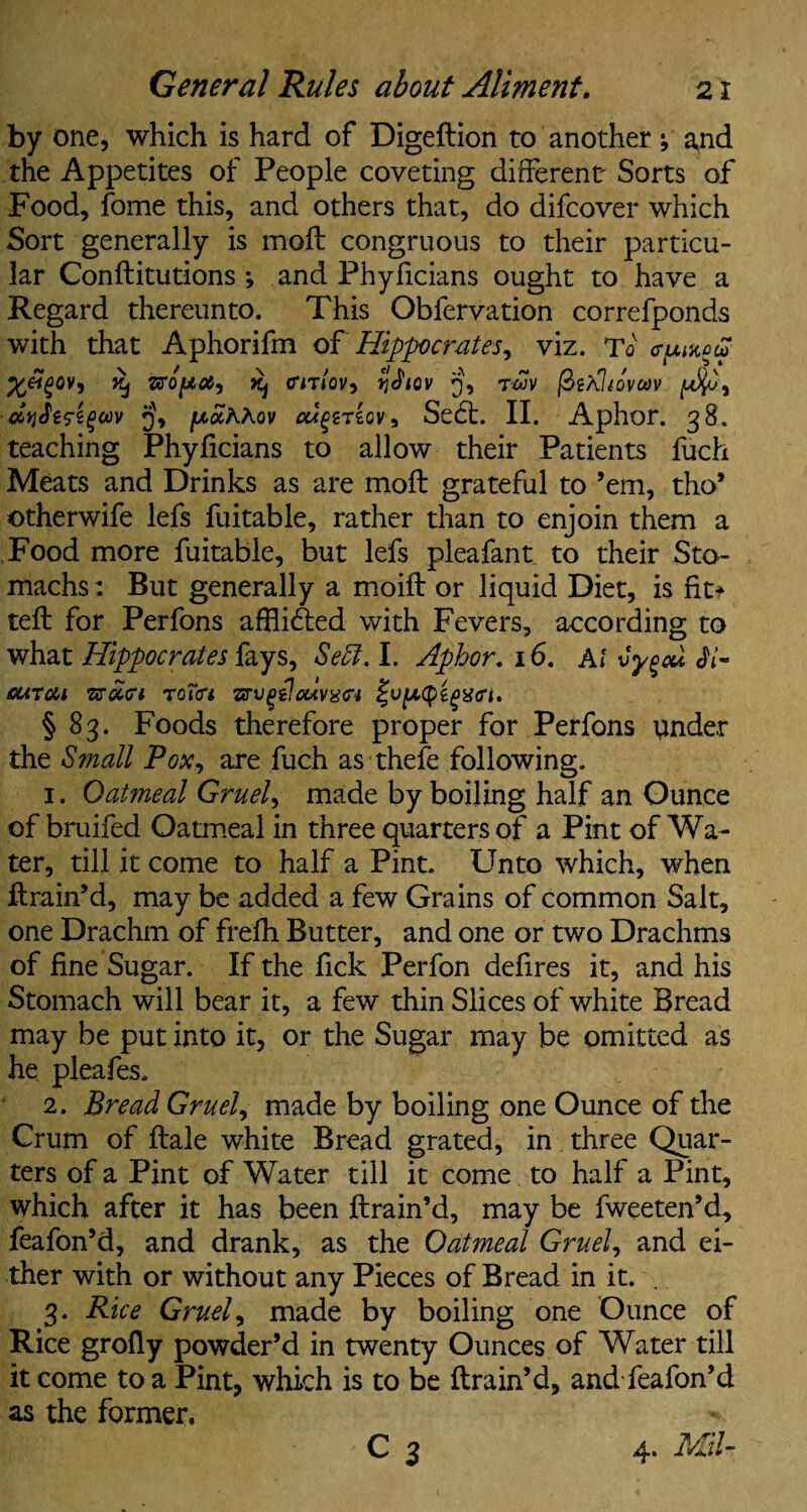by one, which is hard of Digeftion to another ; a,nd the Appetites of People coveting different' Sorts of Food, fome this, and others that, do difcover which Sort generally is moil congruous to their particu¬ lar Conilitutions ; and Phyficians ought to have a Regard thereunto. This Obfervation correfponds with that Aphorifm ofHippocrates, viz. To epmon ^ CTiT/oV, %£lQV Q, TWV (hiPltOVOOV jwaAAov cu^riov, Se£t. II. Aphor. 38. teaching Phyiicians to allow their Patients fuch Meats and Drinks as are moil grateful to ’em, tho’ otherwife lefs fuitable, rather than to enjoin them a Food more fuitable, but lefs pleafant to their Sto¬ machs : But generally a moiil or liquid Diet, is fit* teil for Perfons afHi&ed with Fevers, according to what Hippocrates fays, Sett. I. Aphor. 16. Al vygeu ii- cutou TsSLa TotcTi zrvQilouvxci § 83. Foods therefore proper for Perfons tinder the Small Pox, are fuch as thefe following. 1. Oatmeal Gruel, made by boiling half an Ounce of bruifed Oatmeal in three quarters of a Pint of Wa¬ ter , till it come to half a Pint. Unto which, when ftrain’d, may be added a few Grains of common Salt, one Drachm of freih Butter, and one or two Drachms of fine Sugar. If the fick Perfon defires it, and his Stomach will bear it, a few thin Slices of white Bread may be put into it, or the Sugar may be omitted as he pleafes, 2. Bread Gruel, made by boiling one Ounce of the Crum of ftale white Bread grated, in three Quar¬ ters of a Pint of Water till it come to half a Pint, which after it has been ftrain’d, may be fweeten’d, feafon’d, and drank, as the Oatmeal Gruel, and ei¬ ther with or without any Pieces of Bread in it. . 3. Rice Gruel, made by boiling one Ounce of Rice grofly powder’d in twenty Ounces of Water till it come to a Pint, which is to be ftrain’d, and feafon’d as the former, ^ 4.