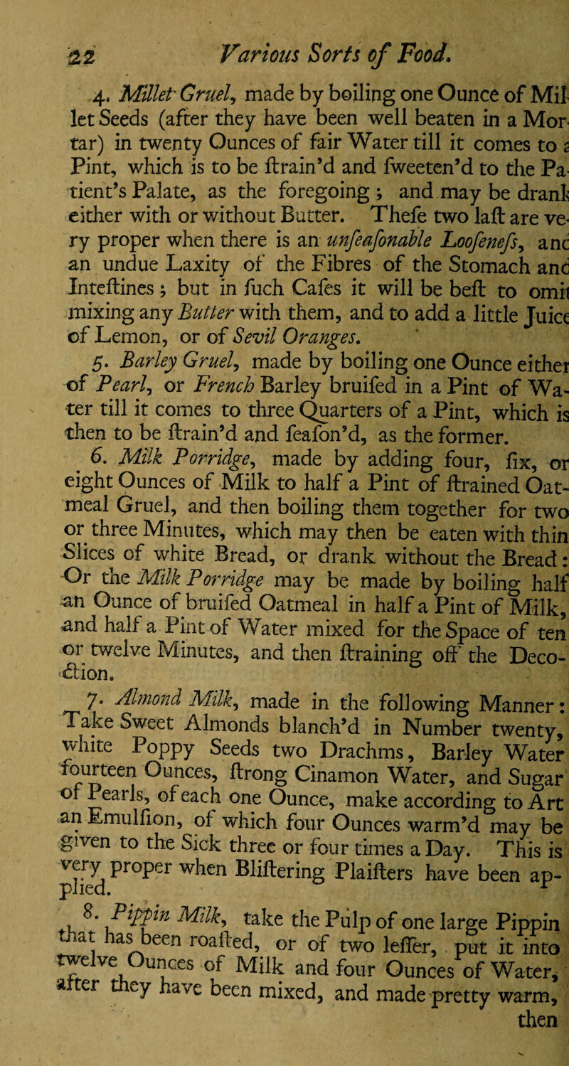 4. Millet- Gruel, made by boiling one Ounce of Mil let Seeds (after they have been well beaten in a Mor¬ tar) in twenty Ounces of fair Water till it comes to 2 Pint, which is to be {train’d and fweeten’d to the Pa¬ tient’s Palate, as the foregoing ; and may be drank either with or without Butter. Thefe two laft are ve¬ ry proper when there is an unfeafonahle Loofenefs, anc an undue Laxity of the Fibres of the Stomach and Inteftines ^ but in fuch Cafes it will be beft to omit mixing any Butter with them, and to add a little Juice of Lemon, or of Sevil Oranges. 5. Barley Gruel, made by boiling one Ounce either of Pearl, or French Barley bruifed in a Pint of Wa¬ ter till it comes to three Quarters of a Pint, which is then to be {train’d and feafon’d, as the former. 6. Milk Porridge, made by adding four, fix, or eight Ounces of Milk to half a Pint of {trained Oat¬ meal Gruel, and then boiling them together for two or three Minutes, which may then be eaten with thin Slices of white Bread, or drank without the Bread: Or the Milk Porridge may be made by boiling half an Ounce of bruifed Oatmeal in half a Pint of Milk, and half a Pint of Water mixed for the Space of ten or twelve Minutes, and then {training off the Deco- «5lion. 7* rilmond Milkj made in the following Manner: Take Sweet Almonds blanch’d in Number twenty, white Poppy Seeds two Drachms, Barley Water fourteen Ounces, ftrong Cinamon Water, and Sugar of Pearls, of each one Ounce, make according to Art an Emulfion, of which four Ounces warm’d may be given to the Sick three or four times a Day. This is phed Pr°Per WheU Blifterin§ Plaiflers have been ap- , f'lFP'ln Milk, take the Pulp of one large Pippin , has been roafted, or of two leffer, put it into twe ve unces of Milk and four Ounces of Water, alter they have been mixed, and made pretty warm, then