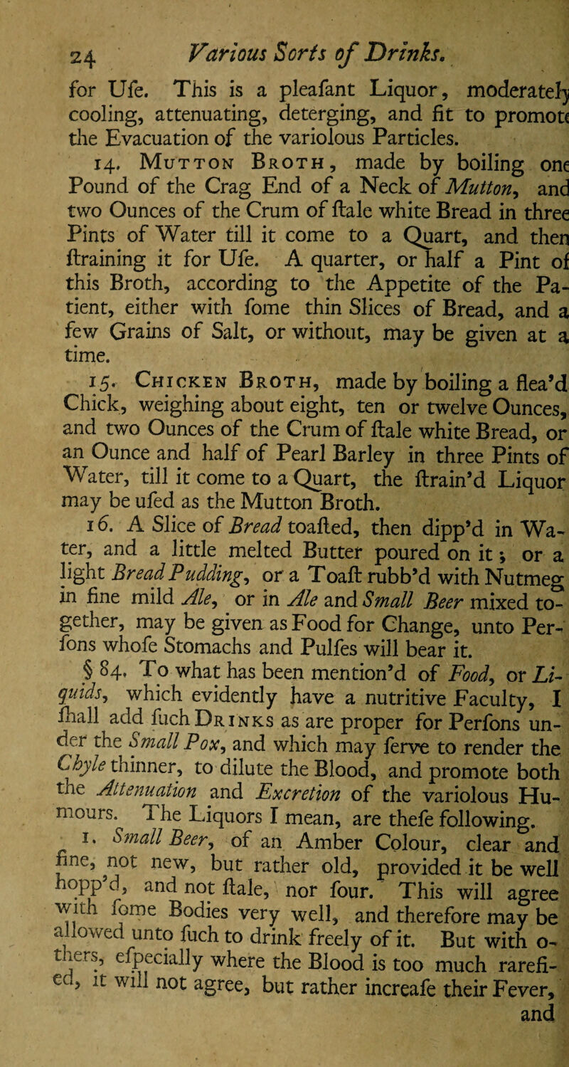 for Ufe. This is a pleafant Liquor , moderate!) cooling, attenuating, deterging, and fit to promote the Evacuation of the variolous Particles. 14. Mutton Broth, made by boiling one Pound of the Crag End of a Neck of Mutton, and two Ounces of the Crum of ftale white Bread in three Pints of Water till it come to a Quart, and then ftraining it for Ufe. A quarter, or half a Pint of this Broth, according to the Appetite of the Pa¬ tient, either with fome thin Slices of Bread, and a few Grains of Salt, or without, may be given at a time. 15. Chicken Broth, made by boiling a flea’d Chick, weighing about eight, ten or twelve Ounces, and two Ounces of the Crum of ftale white Bread, or an Ounce and half of Pearl Barley in three Pints of Water, till it come to a Quart, the ftrain’d Liquor may be ufed as the Mutton Broth. 16. A Slice of Bread toafted, then dipp’d in Wa¬ ter, and a little melted Butter poured on it *, or a light Bread Pudding, or a Toaft rubb’d with Nutmeg in fine mild Ale, or in Ale and Small Beer mixed to¬ gether, may be given as Food for Change, unto Per- fons whofe Stomachs and Pulfes will bear it. § 84, To what has been mention’d of Food, or Li¬ quids, which evidently have a nutritive Faculty, I ftiall add fuchDRiNKs as are proper for Perfons un¬ der the Small Pox, and which may ferve to render the Chyle thinner, to dilute the Blood, and promote both the Attenuation and Excretion of the variolous Hu¬ mours. 1 he Liquors I mean, are thefe following. 1. Small Beer, of an Amber Colour, clear and fine, not new, but rather old, provided it be well fiopp d, and not ftale, nor four. This will agree 1?me Bodies very well, and therefore may be allowed unto fuch to drink freely of it. But with o- tners, especially where the Blood is too much rarefi- ec«, it wnl not agree, but rather increafe their Fever, and