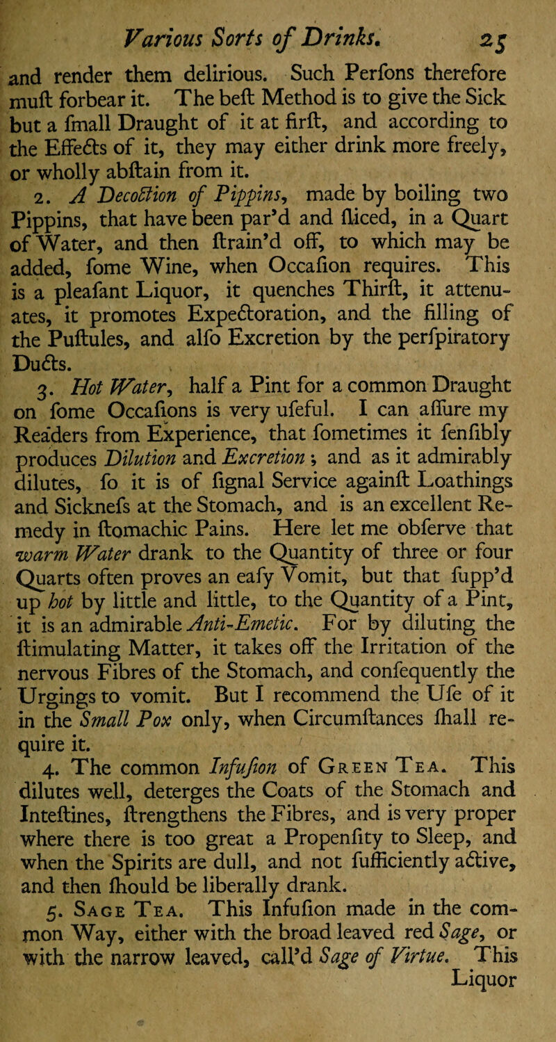 and render them delirious. Such Perfons therefore mud forbear it. The beft Method is to give the Sick but a fmall Draught of it at fird, and according to the Effe&s of it, they may either drink more freely, or wholly abftain from it. 2. A Decottion of Pippins, made by boiling two Pippins, that have been par’d and diced, in a Quart of Water, and then drain’d off, to which may be added, fome Wine, when Occafion requires. This is a pleafant Liquor, it quenches Third, it attenu¬ ates, it promotes Expe&oration, and the filling of the Pudules, and alfo Excretion by the perfpiratory Duds. 3. Hot Water, half a Pint for a common Draught on fome Occafions is very ufeful. I can afiiire my Rea'ders from Experience, that fometimes it fenfibly produces Dilution and Excretion *, and as it admirably dilutes, fo it is of fignal Service againd Loathings and Sicknefs at the Stomach, and is an excellent Re¬ medy in domachic Pains. Here let me obferve that warm Water drank to the Quantity of three or four Quarts often proves an eafy Vomit, but that flipp’d up hot by little and little, to the Quantity of a Pint, it is an admirable Anti-Emetic, For by diluting the dimulating Matter, it takes off the Irritation of the nervous Fibres of the Stomach, and confequently the Urgings to vomit. But I recommend the Ufe of it in the Small Pox only, when Circumdances fhall re¬ quire it. 4. The common Infujion of Green Tea. This dilutes well, deterges the Coats of the Stomach and Intedines, drengthens the Fibres, and is very proper where there is too great a Propenfity to Sleep, and when the Spirits are dull, and not diffidently a&ive, and then diould be liberally drank. 5. Sage Tea. This Infufion made in the com¬ mon Way, either with the broad leaved red Sage, or with the narrow leaved, call’d Sage of Virtue. This Liquor