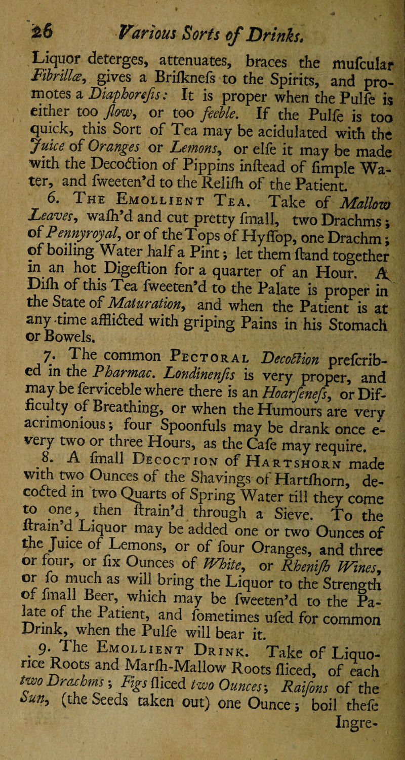Liquor deterges, attenuates, braces the mufcular Fibrillce, gives a Brilknefs to the Spirits, and pro¬ motes a Diaphorefis; It is proper when the Pulfe is either too flow, or too feeble. If the Pulfe is too quick, this Sort of 1 ea may be acidulated with the juice of Oranges or Letnons, or elfe it may be made with the Decodion of Pippins inftead of fimple Wa¬ ter, and fweeten’d to the Relifh of the Patient. 6. The Emollient Tea. Take of Mallow Leaves, wafh’d and cut pretty fmall, two Drachms; of Pennyroyal, or of the Tops of Hyffop, one Drachm j of boiling Water half a Pint; let them Hand together in an hot. Digeftion for a quarter of an Hour. A Dilh of this Tea Iweeten’d to the Palate is proper in the State 01 JS/Laturation, and when the Patient is at anytime affiided with griping Pains in his Stomach or Bowels. 7; The common Pectoral Decottion preferr¬ ed in the Phar?nac. Londinenfis is very proper, and may be ferviceble where there is an Hoarfenefs, or Dif¬ ficulty of Breathing, or when the Humours are very acrimonious; four Spoonfuls may be drank once e- very two or three Hours, as the Cafe may require. 8. A fmall Decoction of Hartshorn made with two Ounces of the Shavings of Hartfhorn, de¬ coded in two Quarts of Spring Water till they come to one, men ftrain’d through a Sieve. To the ftrain’d Liquor may be added one or two Ounces of the Juice of Lemons, or of four Oranges, and three or four, or fix Ounces of IVhite, or Rhenifh Wines, r aS brinS tbe Tiquor to the Strength or imall Beer,. which may be fweeten’d to the Pa¬ late of the Patient, and fometimes ufed for common Drink, when the Pulfe will bear it. 9- The Emollient Drink. Take of Liquo¬ rice Roots and Marfli-Mallow Roots fliced, of each two Drachms-, Figs diced two Ounces-, Raifons of the him, (the Seeds taken out) one Ounce; boil thefe Ingre-