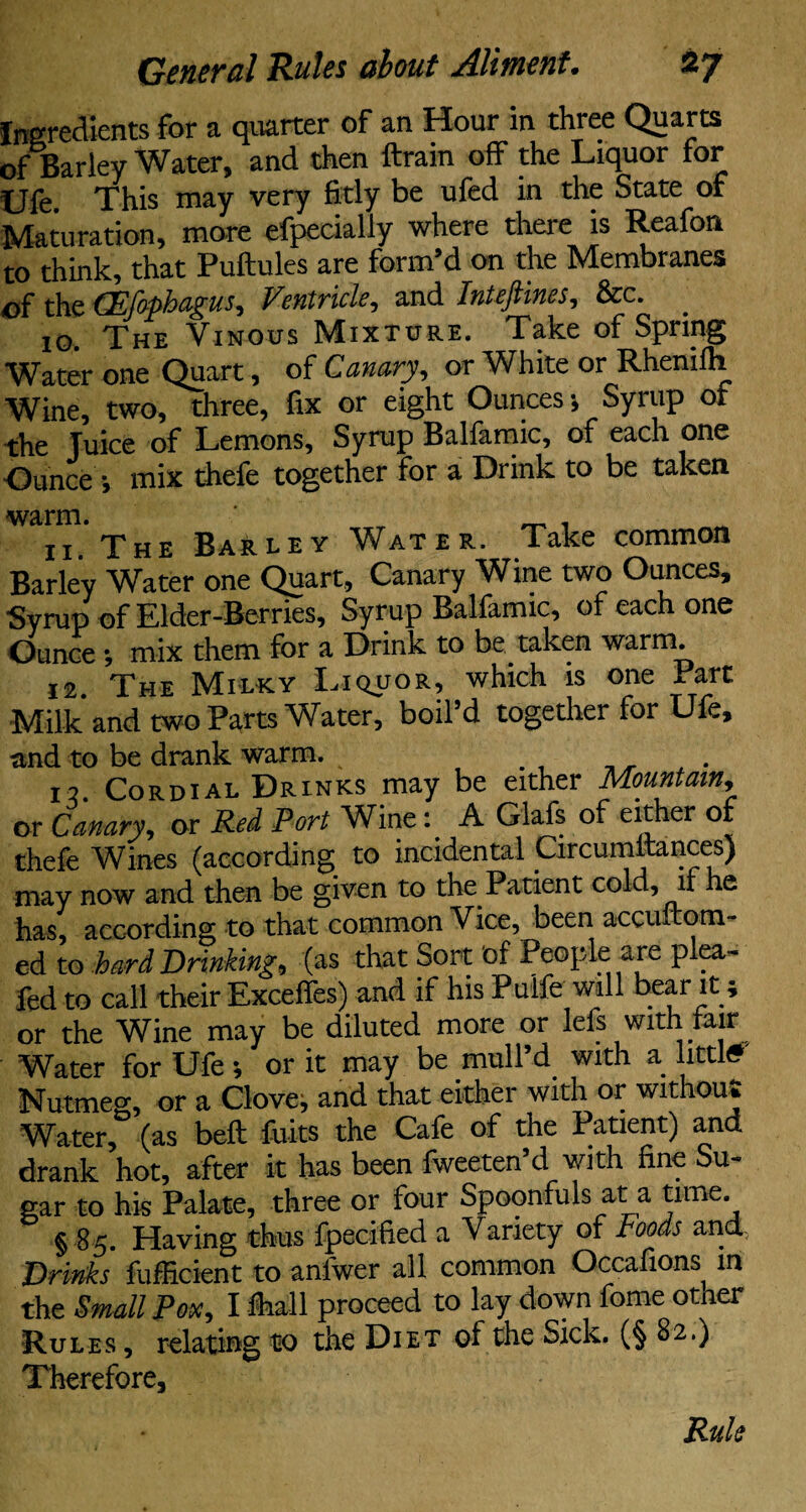 Ingredients for a quarter of an Hour in three Quarts of Barley Water, and then ftrain off the Liquor for Ufe. This may very fitly be ufed in the State of Maturation, more efpecially where there is Reafon to think, that Puftules are form’d on the Membranes of the {Psfaphagus, Ventricle, and Intejiines, Sec. 10. The Vinous Mixture. Take of Spring Water one Quart, of Canary, or White or Rhenilh Wine, two, three, fix or eight Ounces 5 Syrup of the Juice of Lemons, Syrup Ballamic, of each one ■Ounce •, mix thefe together for a Drink to be taken warm. _ . 11. The Barley Water. Take common Barley Water one Quart, Canary Wine two Ounces, Syrup of Elder-Berries, Syrup Ballamic, of each one Ounce•, mix them for a Drink to be taken warm. 12. The Milky Liquor, which is one Part Milk and two Parts Water, boil’d together for Ufe, and to be drank warm. IV Cordial Drinks may be either Mountain, or Canary, or Red Port Wine: A Glafs of either of thefe Wines (according to incidental CircumftancesJ may now and then be given to the Patient cold, if e has, according to that common Vice, been accultom- ed to hard Drinking, (as that Sort 'of People are plea- fed to call their Exceffes) and if his Puife will bear it; or the Wine may be diluted more or lefs with fair Water for Ufe; or it may be mull’d with a littl# Nutmeg, or a Cloven and that either with or without Water, (as bell; fuits the Cafe of the Patient) and drank hot, after it has been fweeten’d with fine Su¬ gar to his Palate, three or four Spoonfuls at a time § 85. Having thus fpecified a Variety of Foods and Drinks fufficient to anlwer all common Occafions in the Small Pox, I lhall proceed to lay down fome other Rules , relating to the Diet of the Sick. (§ 82.) Therefore, Rule