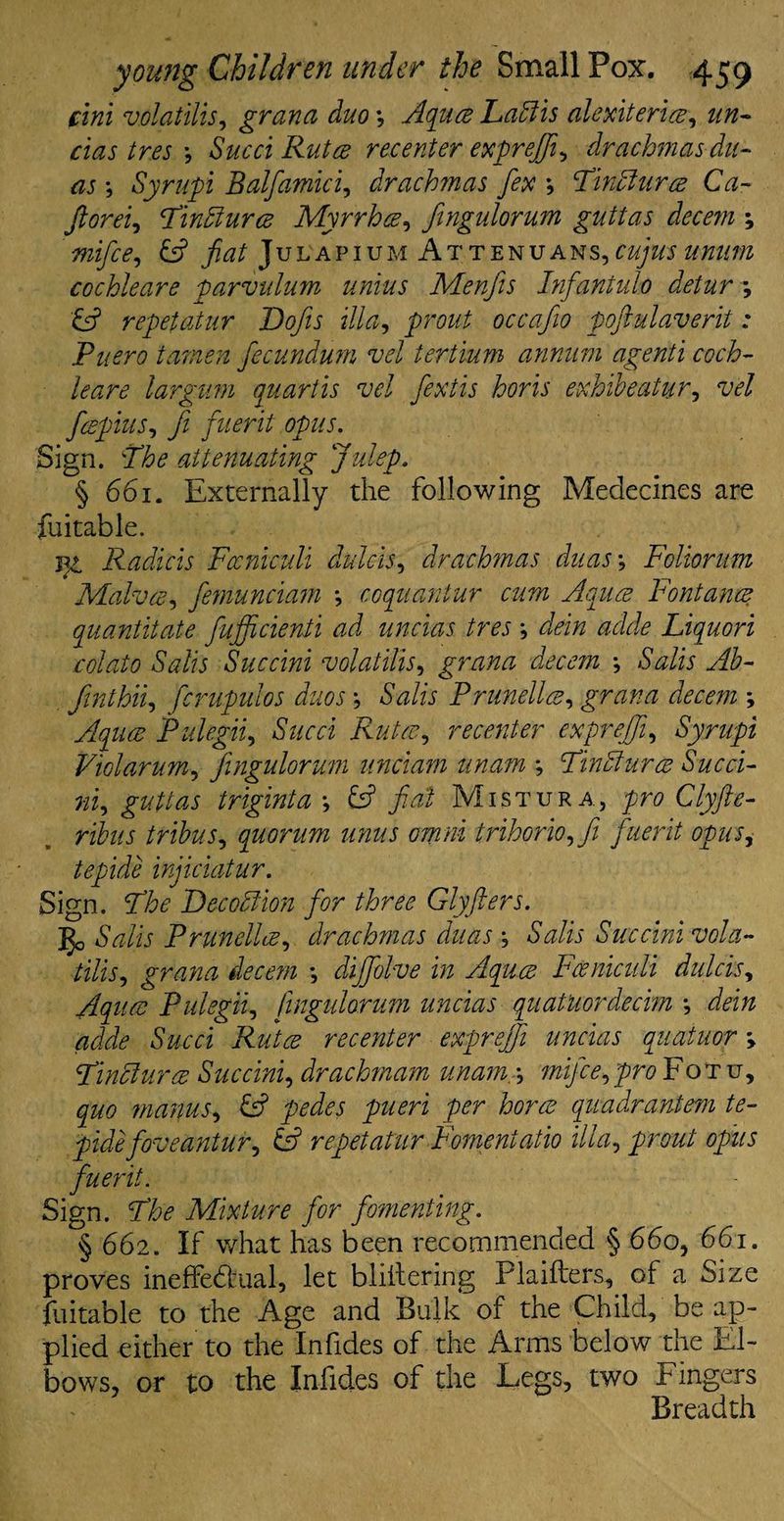 £ ini volatilis, grand duo *, Aquas Ladiis alexiteriee, un- cias tres *, Sued Rutce recenter exprejft, drachmas du¬ ns *, Syrupi Balfamici, drach?nas fix *, Tindlurce Ca- fieorei, Tindlurce Myrrhce, fingulorum guttas decern \ mifee, fiat Julapium Attenuans, cujus mum cochleare parvulum unius Menfis Infantulo detur *, E? repet at ur Dojis ilia, occafio poftulaverit: Puero tamen fecundum vel tertium annum agenti coch¬ leare largum quart is vel fextis horis exhibeatur, vel feepius, ft fuerit opus. Sign. The attenuating Julep. § 661. Externally the following Medecines are fuitable. Radicis Fccniculi dulcis, drachmas duas •, Folionm Malvce, femunciam *, coquantur cum Aqu.ce Fontance quantitate fufficienti ad uncias tres ; ^’0 csw&fe Liquori colato Salts Succini volatilis, grana decern •, /SWh yfL finthii, fcrupulos duos *, 6WF Prunellee, gram decern ; Aquae Pulegii, iSWa Rutce, recenter expreffi, Syrupi Viol arum, fingulorum unciam unam ; Tindlurce Succi¬ ni, guttas triginta •, E? fad Mistura, yn? Clyfte- ribus tribus, quorum unus omni trihorio^fi fuerit opus, tepide injiciatur. Sign. Decodlion for three Glyfters. go Prunellee, drachmas duas ; Salis Succini vola¬ tilise grana decern \ diffolve in Aquce Fceniculi dulcis, Aquae Pulegii, fingulorum uncias quatUordecim •, Sued Rutce recenter exprejfi uncias quatuor Tindlurce Succini, drachmam unam.•, flzi/o?,Fotu, y&6> manus, E? pedes pueri per horae quadrantem te¬ pide five ant ur^ (A repetatur Fomentatio ilia, opus fuerit. Sign. The Mixture for fomenting. § 662. If what has been recommended § 660, 661. proves ineffectual, let bliltering Plaifters, of a Size faitable to the Age and Bulk of the Child, be ap¬ plied either to the Infides of the Arms below the El¬ bows, or to the Infides of the Legs, two Fingers Breadth