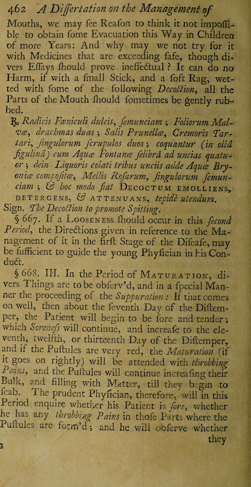 Mouths, we may lee Keafon to think it not impoili- ble to obtain fome Evacuation this Way in Children of more Years: And why may we not try for it with Medicines that are exceeding fafe, though di¬ vers Effays fhould prove ineffectual ? It can do no Harm, if with a fmall Stick, and a foft Rag, wet¬ ted with fome of the following Decodlion, all the Parts of the Mouth fhould fometimes be gently rub¬ bed. 5c Radicis FcenicnU dulcis, femunciam ; Foliorum Mal- aa, drachmas duas *, Sails Prunella, Gremoris Far- tari, fingulorum fcrupulos duos * coquantur (in olid figulind) cum Aquce Fontana felibrd ad uncias quatu- or •, dein Liquoris colati tribus unciis adde Aqua Bry¬ onia compofita, Mellis Rofarum, fingulorum femun¬ ciam •, hoc modo fat Decoct um e mol lie ns, DETERGENS, & ATTENUANS, tepide UUndum. Sign. Fhe Decoction to promote Spitting. § 667. If a Looseness fhould occur in this fecond Period, the Directions given in reference to the Ma¬ nagement of it in the firft Stage of the Difeafe, may be fufficient to guide the young Phyfician in his Con¬ duct. § 668. III. In the Period of Mat ur at ion, di¬ vers Things are to be obferv’d, and in a fpecial Man¬ ner the proceeding of the Suppuration: If that comes on well, then about the feventh Day of the Difcem- per, the Patient will begin to be fore and tender; which Sorenefs will continue, and increafe to the ele¬ venth, iwelftn, or thirteenth Day of the Diftemper, and if the Puftules are very red, the Maturation (if it goes on rightly) will be attended with throbbing ■h>ains'> and the Puftules will continue increafing their Buk, and filling with Matter, till they begin to J ao/ Phe prudent Phyfician, therefore, will in this Period enquire whether his Patient is fore, whether he has any throbbing Pains in thofe Parts where the Puftules are form’d, and he will obferve whether they