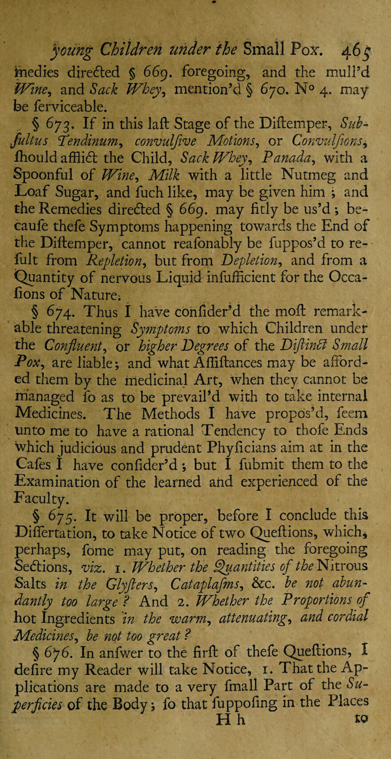 fiiedies directed § 669. foregoing, and the mull’d Wine, and Sack Whey, mention’d § 670. N° 4. may¬ be ferviceable. § 673. If in this laft Stage of the Diftemper, Sub- Jultus fendinum, convulfive Motions, or Convulfions, fhould afflidt the Child, Sack Whey, Panada, with a Spoonful of Milk with a little Nutmeg and Loaf Sugar, and fuch like, may be given him ; and the Remedies diredled § 669. may fitly be us’d ; be- caufe thefe Symptoms happening towards the End of the Diftemper, cannot reafonably be fuppos’d to re- fult from Repletion, but from Depletion, and from a Quantity of nervous Liquid infurficient for the Occa- fions of Nature; § 674. Thus I have confider’d the moil remark¬ able threatening Symptoms to which Children under the Confluent, or higher Degrees of the Diftindl Small Pox, are liable; and what Affiftances may be afford¬ ed them by the medicinal Art, when they cannot be managed fo as to be prevail’d with to take internal Medicines. The Methods I have propos’d, feem unto me to have a rational Tendency to thofe Ends which judicious and prudent Phyficians aim at in the Cafes I have confider’d; but I fubmit them to the Examination of the learned and experienced of the Faculty. § 675. It will be proper, before I conclude this Diftertation, to take Notice of two Queftions, which, perhaps, fome may put, on reading the foregoing Sections, viz. 1. Whether the Quantities of Nitrous Salts in the Glyfters, Cataplafms, &c. be not abun¬ dantly too large ? And 2. Whether the Proportions of hot Ingredients in the warm, attenuating, and cordial Medicines, be not too great ? § 676. In anfwer to the firft of thefe Queftions, I defire my Reader will take Notice, 1. That the Ap¬ plications are made to a very fmall Part of the Su¬ perficies of the Body; fo that fuppofing in the Places Hh to
