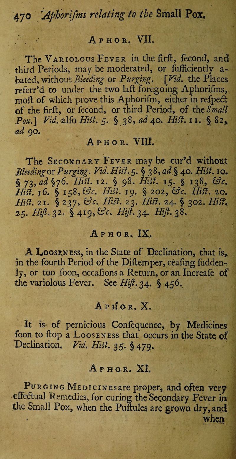 Aphor, VII. The Variolous Fever in the firft, fecond, and third Periods, may be moderated, or fufficiently a- bated, without Bleeding or Bunging. [Fid. the Places referr’d to under the two laft foregoing Aphorifms, moil of- which prove this Aphorifm, either in refpe<5l of the firft, or fecond, or third Period, of the Small Pox.] Vid. alfo Hitt. 5. § 38, ^40. Hitt. 11. § 82, ad 90. A p h o r. VIII. The Secondary Fever maybe cur’d without Bleeding or Purging- Vid.Hitt.,$. § 38, ad§ 40. Hitt. 10* § 73>ad§j6. Hitt. 12. § 98. Hitt. 15. § 138, &V. Hitt. 16. § 158, £s?c. Hitt. 19. § 202, &c. Hitt. 20, Hitt. 21. § 237, &cr Hitt. 23. Hitt. 24. § 302. Hitt\ 25, Hift* 32, §41 Hift. 34. Hift.38. Aphor. IX, A Looseness, in the State of Declination, that is,, in the fourth Period of the Diftemper, ceaiing fudden- ly, or too foon, occafions a Return, or an Increafe of the variolous Fever. See Hift. 34. § 456. Aphor. X* It is of pernicious Confequence, by Medicines foon to flop a Looseness that occurs in the State of Declination. Vid. Hitt. 35. §479. Aphor. XI. Purging Medicines are proper, and often very effectual Remedies, for curing the Secondary Fever iji the Small Pox, when the Puftules are grown dry, and when