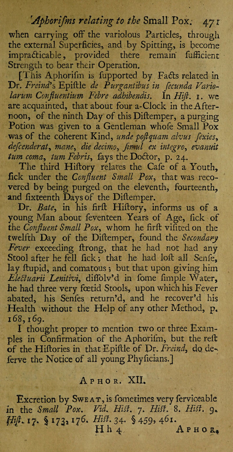 when carrying off the variolous Particles, through the external Superficies, and by Spitting, is become impracticable, provided there remain fufficient Strength to bear their Operation. [This Aphorifm is fupported by FaCts related in Dr. Freind*s Epiftle de Purganttbus in fecunda Vario- larum Confluentium Febre adhibendis. In Hift. x. we are acquainted, that about four a-Clock in the After¬ noon, of the ninth Day of this Diftemper, a purging Potion was given to a Gentleman whofe Small Pox was of the coherent Kind, unde 'poflguam alvus fexies, defcenderat, mane^ die decimo> firml ex integro, evanuit turn coma, turn Febris, fays the DoCtor, p. 24. The third Hiftory relates the Cafe of a Youth, lick under the Confluent Small Pox, that was reco¬ vered by being purged on the eleventh, fourteenth, and fixteenth Days of the Diftemper. Dr. Bate, in his firft Hiftory, informs us of a young Man about feventeen Years of Age, fick of the Confluent Small Pox, whom he firft vifited on the twelfth Day of the Diftemper, found the Secondary Fever exceeding ftrong, that he had not had any Stool after he fell fick; that he had loft all Senfe, lay ftupid, and comatous ; but that upon giving him Elettuarii Lenitivi, diftolv’d in fome fimple Water, he had three very foetid Stools, upon which his Fever abated, his Senfes return’d, and he recover’d his Health without the Help of any other Method, p, 168,169. I thought proper to mention two or three Exam¬ ples in Confirmation of the Aphorifm, but the reft: of the Hiftories in that Epiftle of Dr. Freind, do de-^ ferve the Notice of all young Phyficians.J A P H O R. XII. Excretion by Sweat, is fometimes very ferviceable in the Small Pox. Fzi. Hitt. 7. Hitt. 8. Hitt. 9. Hift* 17. §1735176. Hitt. 34. §459, 461. H h 4 A P H O R*