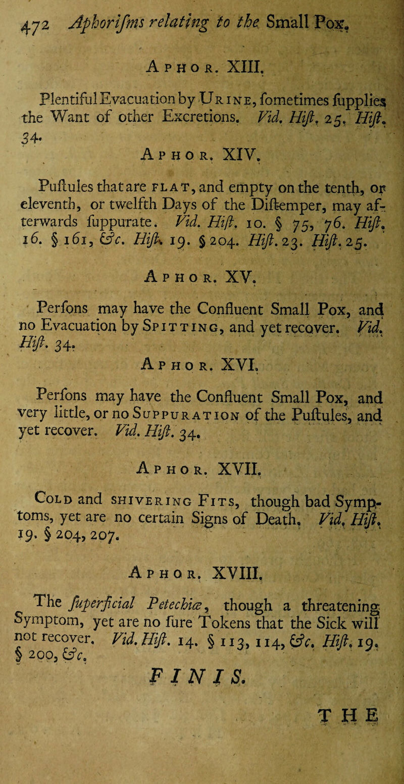 Apkor. XIII. Plentiful Evacuation by Ur ine, fometimes fupplies the Want of other Excretions, Vid. Hift. 25. Hift. 34* Aphor. XIV. Puflules that are flat, and empty on the tenth, or eleventh, or twelfth Days of the Diftemper, may af¬ terwards fuppurate. Vid. Hift. 10. § 75, 76. Hift* 16. § 161, &c. Hifto 19. §204. Hift. 23. Hift. 25. Aphor. XV. Perfons may have the Confluent Small Pox, and no Evacuation by Spitting, and yetrecover. Vid. Hift. 34. Aphor. XVI. Perfons may have the Confluent Small Pox, and very little, or no Suppuration of the Puftules, and yet recover. Vid. Hift. 34. Aphor. XVII. Cold and shivering Fits, though bad Symp¬ toms, yet are no certain Signs of Death. Vid. Hift. 19. § 204, 207. ' Aphor. XVIII. The fuperftcial Petechia, though a threatening Symptom, yet are no fure Tokens that the Sick will not recover. Vid. Hift. 14. § 113, 114, &V, Hift. iq9 § 200, &V. FINIS. THE • 'T- * ••• -.r?