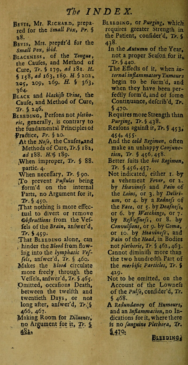 Bevis, Mr. Richard, prepa¬ red for the Small Pox, Pr. § 28. Bevis, Mrs. prepar’d for the Small Pox, ibid. Blackness, of the Tongue, the Caufes, and Method of Cure, Tr. § 179* ad 181. H. § 158, ad 163,189. H § 202* 20$:, 209, 269. H. § 363, 364. Black and Ur/»<?, the Caufe, and Method of Cure, Tr. § 246* Bleeding, Perfons not pletho¬ ric, generally, is contrary to the fundamental Principles of Pra&ice, Pr. § 20. * At the Nofe, the Caufes*and Methods of Cure, Tr.§ 182, ad 188. H.'§ 189. LWhen improper, Tr. § 88, partic. 4. When neceflary, Tr. § 90. To prevent Puftules being form'd on the internal Parts, no Argument for it, Tr. § 450. LThat nothing is more effec¬ tual to divert or remove Qbflruttions from the Vef- fels of the Brain, anfwer'd, Tr. $ 459. That Bleeding alone, can i hinder the Blood from flow¬ ing into the lymphatic Vef- fels, anfwer’d, Tr. § 460. Makes the Blood circulate more freely through the Veflels, anfwer’d, Tr. § 46$. Pmitted, occafions Death, between the twelfth and twentieth Days, or not long after, anfwer'd, Tr.'§ 466, 467. ^Making Room for Diluents, no Argument for it, Tr. | Bleeding, or Purging, whidf requires greater Strength in the Patient, confider’d, Tr. § 438. In iho Autumn of the Year, not a proper Seafori for it& Tr. § 440. The EfFeds of it, when in¬ ternal inflammatory Tumours begin to be form’d, and when they have been per¬ fectly form’d, and of fome Continuance, deferib’d, Tr. § 470- Requires more Strength than Purging, Tr. §438. Reafons againft it, Tr. § 453, 4S4> 455- And the cold Regimen, often make an unhappy Conjunc¬ tion, Tr. § 456,458- Better fuits the hot Regimen, Tr. §456,457. Not indicated, either 1. by a vehement Fever, or by Heavinefs and Pain of the Loins, or 3. by Deliri¬ um, or 4. by a Rednefs of the Face, or 5. by Deafnefs^ or 6. by Watchings, or 7. by Refllejfnefs, or 8. by Convulflons, or 9. by Coma, or 10. by Heavinefs , and Pain of the Head, in Bodies not plethoric, Tr. § 462,463. Cannot diminish more than the two hundredth Part of the morbific Particles, Tr. § 429. Not to be omitted, on the Account of the Cownefs of the Pulfe, consider'd, Tr. § 468. A Redundancy of Humours> and an Inflammation, no In¬ dications for it, where there is no fangumPlethora, %r. ^47 ’