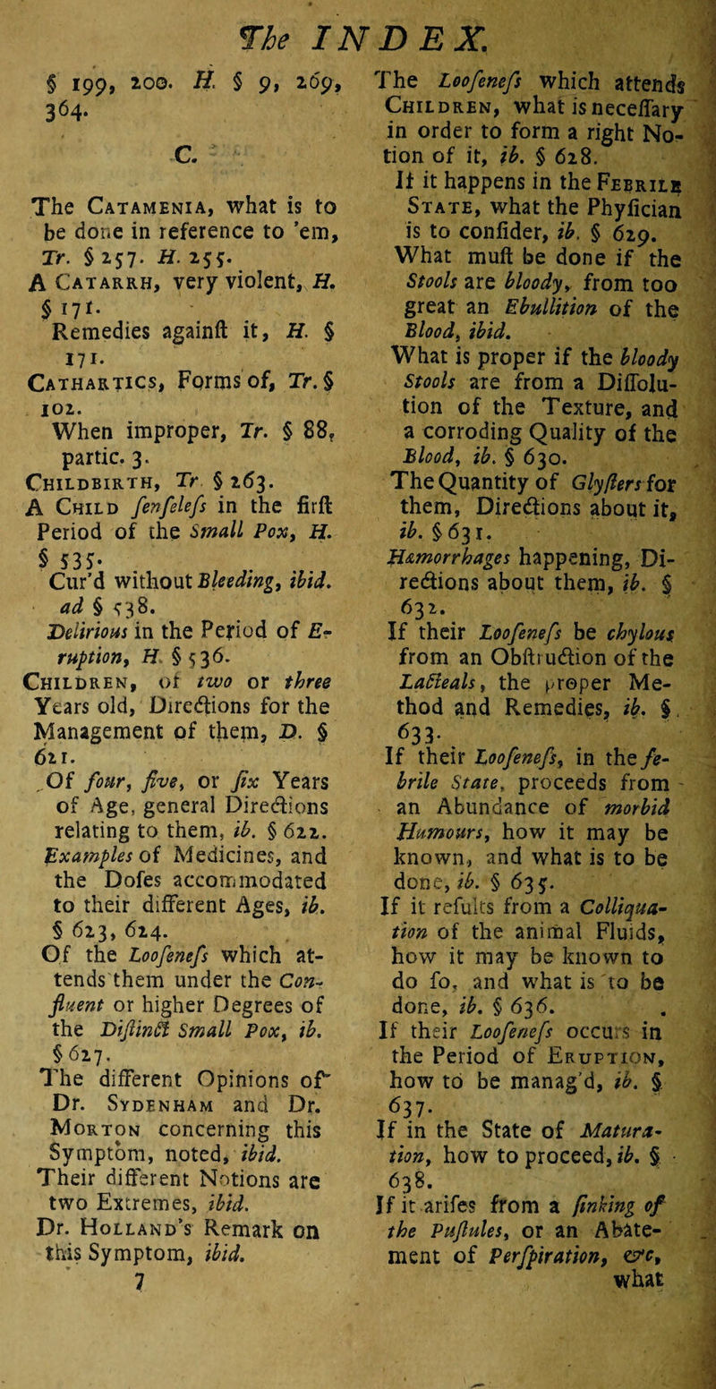 § 199, 100. H. § 9, 269, 364. C. The Catamenia, what is to be done in reference to ’em, Tr. § 257. H. 255. A Catarrh, very violent, H. $ 171- Remedies againft it, H. § 171- Cathartics, Forms of, Tr.§ 102. When improper, Jr. § 88, partic. 3. Childbirth, Tr §263. A Child fenfelefs in the firft Period of the Small Pox, H. § S3S- Cur’d without 'Bleeding, dd § <^38. Delirious in the Period of E- ruption, H §536- Children, or or three Years old, Directions for the Management of thepi, D. § 611. „Of /<w, five, or fix Years of Age, general Directions relating to them. ih. § 622. Examples of Medicines, and the Dofes accommodated to their different Ages, ib. § 623, 624. Of the Loofenefs which at¬ tends them under the Con- fluent or higher Degrees of the Diflinft Small Pox, ib. § 627. The different Opinions of' Dr. Sydenham and Dr. Morton concerning this Symptom, noted, ibid. Their different Notions are two Extremes, ibid. Dr. Holland’s Remark on this Symptom, ibid. 7 The Loofenefs which attends Children, what isneceffary in order to form a right No¬ tion of it, ib. § 628. If it happens in the Febrile State, what the Phylician is to confider, ib, § 629. What muft be done if the Stools are bloodyy from too great an Ebullition of the Blood, ibid. What is proper if the bloody Stools are from a Diffolu- tion of the Texture, and a corroding Quality of the Blood, ib. § 630. The Quantity of Glyflersiot them, Directions about it, ib. §631. Hemorrhages happening, Di¬ rections about them, ib. §> 632. If their Loofenefs be chylous from an Oblti uCtion of the Lafteals, the proper Me¬ thod and Remedies, ib. % 633- . If their Loofenefs, in the fe¬ brile State, proceeds from - an Abundance of morbid Humours, how it may be known, and what is to be done, ib. § 63$. If it refults from a Colliqua- tion of the animal Fluids, how it may be known to do fo, and what is to be done, ib. § 636. If their Loofenefs occurs in the Period of Eruption, how to be manag’d, ib. § 637- If in the State of Matura¬ tion, how to proceed, ib. § 638. If it arifes from a finking of the Pufules, or an Abate¬ ment of Perfpiration, &c9 what