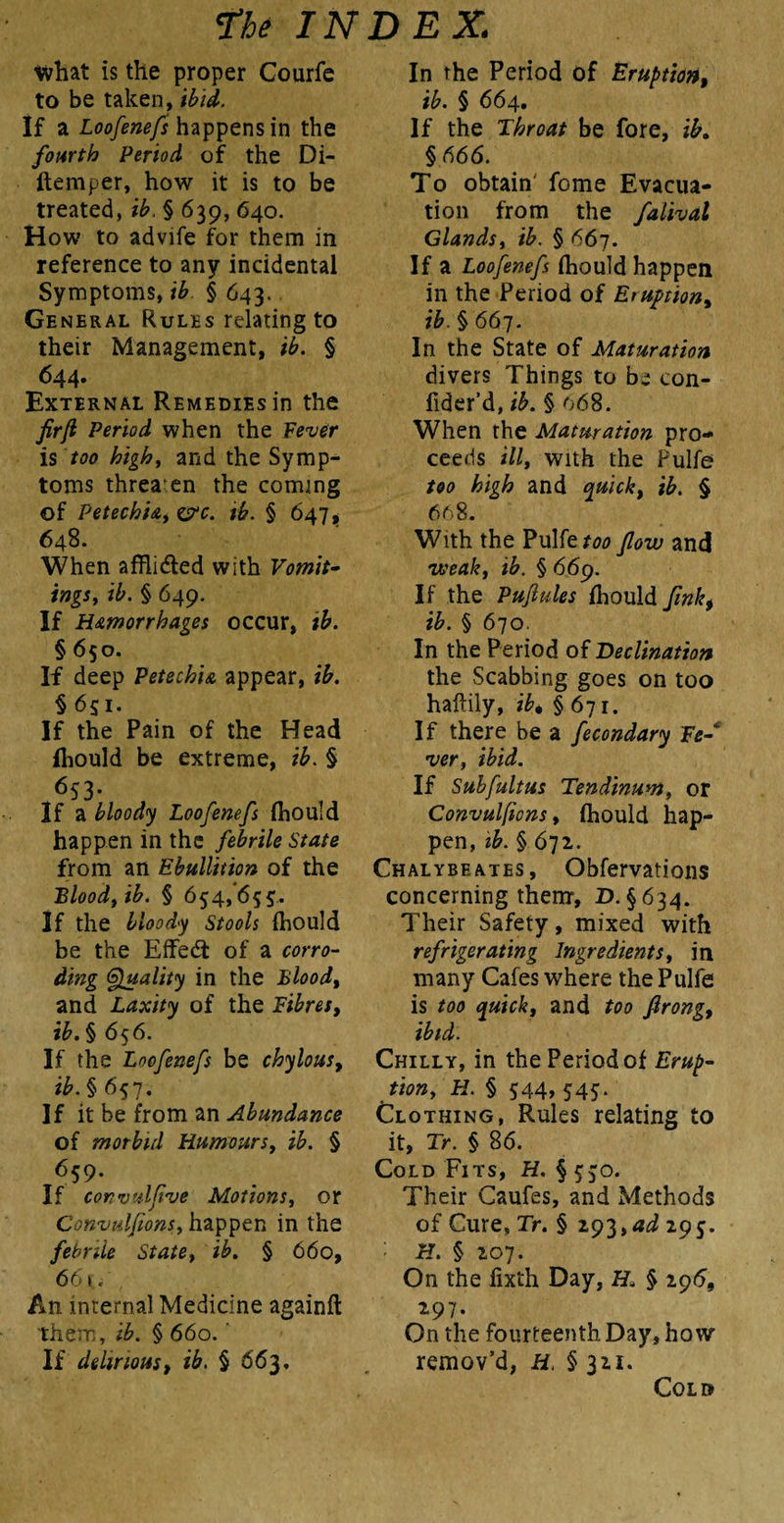 tvhat is the proper Courfe to be taken, ibid. If a Loofenefs happens in the fourth Period of the Di- ftemper, how it is to be treated, ib. § 639, 640. How to advife for them in reference to any incidental Symptoms, ib § 643. General Rules relating to their Management, ib. § 644. External Remedies in the fir ft Period when the Fever is too high, and the Symp¬ toms threaten the coming of Petechia, &c. ib. § 647 , 648. When afflidted with Vomit¬ ings, ib. § 649. If Hemorrhages occur, ib. § 650. If deep Petechia appear, ib. § 651. If the Pain of the Head ihould be extreme, ib. § 653* If a bloody Loofenefs (hould happen in the febrile State from an Ebullition of the Blood, ib. § 654,655. If the bloody Stools fhould be the Effedt of a corro¬ ding Quality in the Blood, and Laxity of the Fibres, ib. § 656. If the Loofenefs be chylous, ib. § 657. If it be from an Abundance of morbid Humours, ib. § 659. If convulfive Motions, or Convulfions, happen in the febrile State, ib. § 660, 661, An internal Medicine againft them, ib. § 660.' If delirious, ib. § 663. In the Period of Eruption, ib. § 664. If the Throat be fore, ib. §666. To obtain' fome Evacua¬ tion from the fatival Glands, ib. § 667. If a Loofenefs {hould happen in the Period of Eruption, ib. § 667. In the State of Maturation divers Things to be con- fider’d, ib. § 068. When the Maturation pro¬ ceeds ill, with the Pulfe too high and quick, ib. § 668. With the Pulfe too flow and weak, ib. § 669. If the Pufiules fhould fink, ib. § 670. In the Period of Declination the Scabbing goes on too haftily, ib, §671. If there be a fecondary Fe- ver, ibid. If Subfultus Tendinum, or Convulfions, (hould hap¬ pen, ib. § 672. Chalybeates, Obfervations concerning them, D. §634. Their Safety, mixed with refrigerating Ingredients, in many Cafes where the Pulfe is too quick, and too firong, ibid. Chilly, in the Period of Erup¬ tion, H. § 544, 545. Clothing, Rules relating to it, Tr. § 86. Cold Fits, H. § 550. Their Caufes, and Methods of Cure, Tr. § 293, ad 29 5. H. § 207. On the iixth Day, H. § 296, 297. On the fourteenth Day, how remov’d, H, § 321. Cold