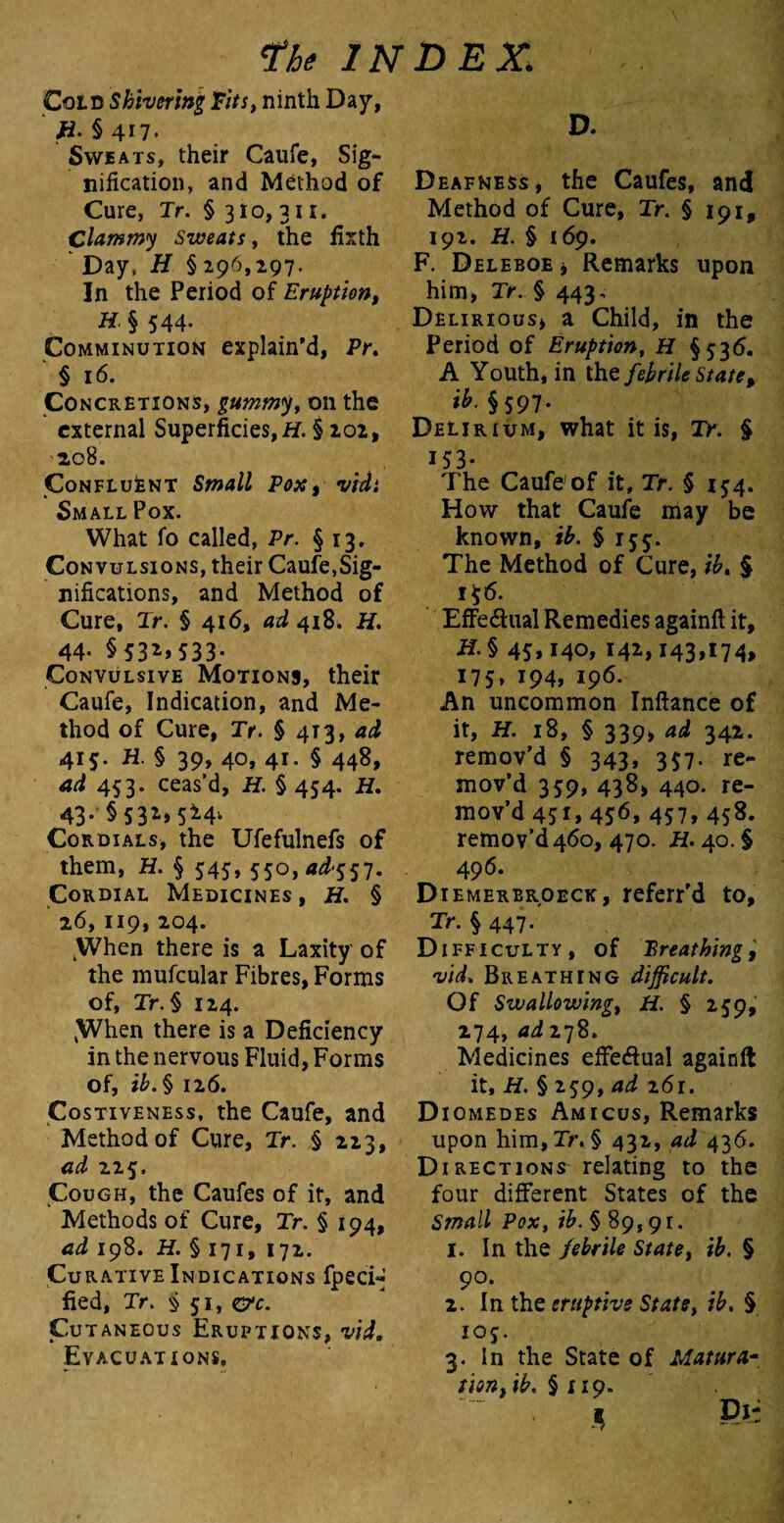Cold Shivering Tits, ninth Day, H- §4n. Sweats, their Caufe, Sig¬ nification, and Method of Cure, Tr. § 310, 311. Clammy Sweats, the fixth ' Day, H § 296,297. In the Period of Eruption, H. § 544- Comminution explain’d, Pr. § 16. Concretions, gummy, on the external Superficies, H. § 202, 2,08. Confluent Small Pox, vidi Small Pox. What fo called, Pr. § 13, Convulsions, their Caufe,Sig¬ nifications, and Method of Cure, Jr. § 416, ad 418. H. 44- § 53** 533- Convulsive Motions, their Caufe, Indication, and Me¬ thod of Cure, Tr. § 4T3, ad 415. H. § 39, 40, 41. § 448, ad 453. ceas’d, H. § 454. H. 43- § S3*» 5^4- Cordials, the Ufefulnefs of them, H. § 545, 550,4^557. Cordial Medicines , H. § 26,119, 204. ^Yhen there is a Laxity of the mufcular Fibres, Forms of, Xr. § 124. [When there is a Deficiency in the nervous Fluid, Forms of, ib. § 126. Costiveness, the Caufe, and Method of Cure, Jr. § 223, ad 225. Cough, the Caufes of it, and Methods of Cure, Tr. § 194, ad 198. H. § 171, 172. Curative Indications fpeci- fied, Jr. §51, eye. Cutaneous Eruptions, vid. Evacuations, D. Deafness, the Caufes, and Method of Cure, Tr. § 191, 192. H. § 169. F. Deleboe i Remarks upon him, Tr. § 443, Delirious, a Child, in the Period of Eruption, H §536. A Youth, in the febrile State, ib. §597. Delirium, what it is, Tr. § 153- The Caufe'of it, Tr. § 154. How that Caufe may be known, ib. § 155. The Method of Cure, ib. § 1 $6. EfFe&ual Remedies againft it, if. § 45,140, 142,143,174, 175* 194, 196- An uncommon Inftance of it, H. 18, § 339, ad 342. remov’d § 343, 357. re¬ mov’d 359, 438, 440. re¬ mov’d 431, 456, 457, 458. remov’d460, 470. if. 40.$ 496. Diemerbroeck, referr'd to, Tr. § 447. Difficulty, of Breathing, vid, Breathing difficult. Of Swallowing, H. § 259, 274, ad 278. Medicines effe&ual againft it, H. § 259, ad 261. Diomedes Amicus, Remarks upon him,Xr. § 432, ad 436. Directions relating to the four different States of the Small Pox, ib.§ 89,91. 1. In the febrile State, § 90. 2. In the eruptive State, ib. § 105. 3. In the State of Mature tionfib. § 119.