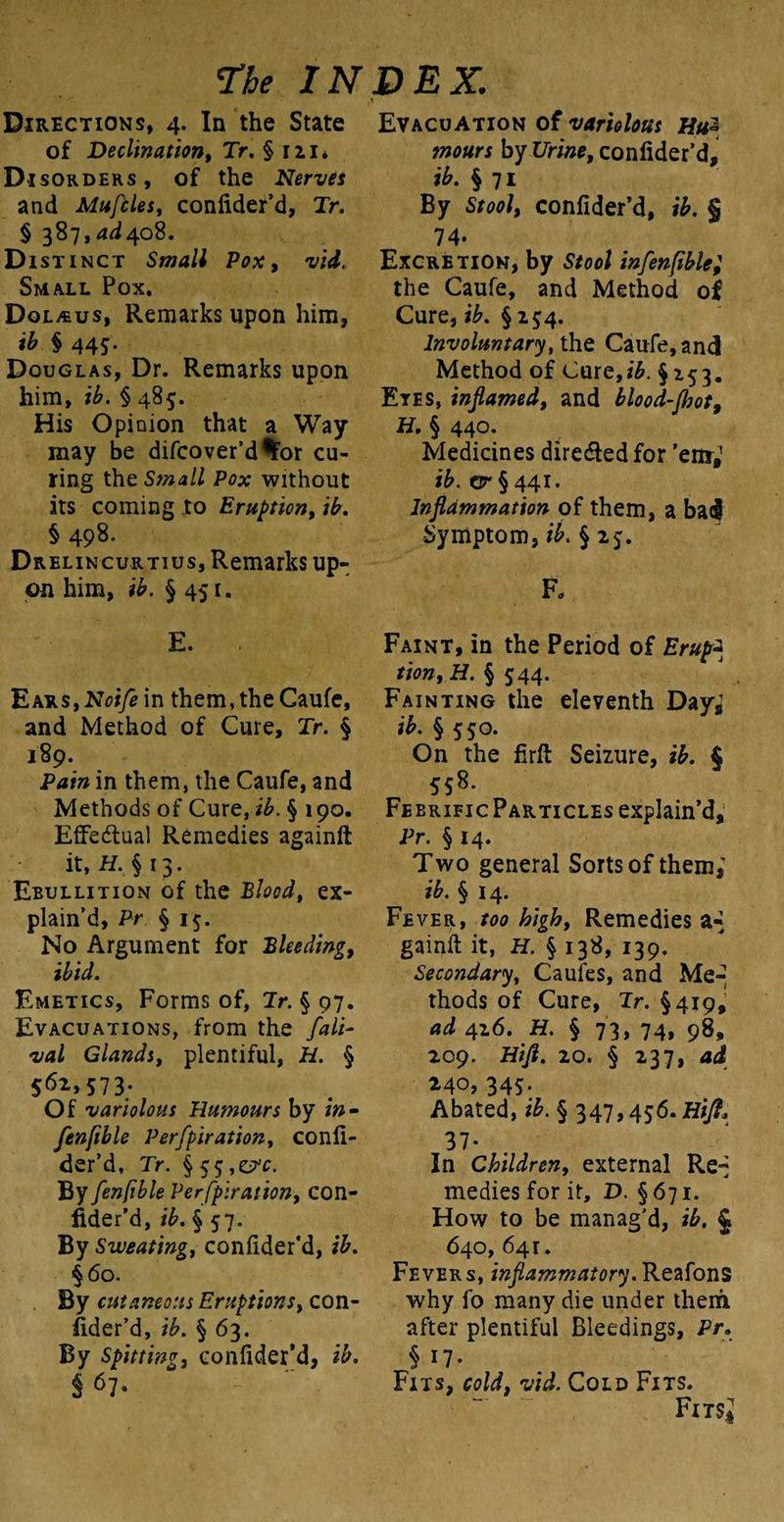 Directions, 4. In the State of Declination, Tr. § 111* Disorders, of the Nervis and Mufcles, confider’d, Tr. § 387,4^408. Distinct Small Pox, Small Pox. Dol/eus, Remarks upon him, ib § 445. Douglas, Dr. Remarks upon him, ib. § 485. His Opinion that a Way- may be difcover’d^or cu¬ ring the Small Pox without its coming to Eruption, ib. § 498- Drelincurtius, Remarks up¬ on him, ib. §451. E. Ears,Noifem them, the Caufe, and Method of Cure, Tr. § 189. Pain in them, the Caufe, and Methods of Cure, ib. § 190. Effectual Remedies againft it, H. § 13. Ebullition of the Blood, ex¬ plain’d, Pr § 15. No Argument for Bleeding, ibid. Emetics, Forms of, Tr. § 97. Evacuations, from the fall- val Glands, plentiful, H. § 562,573. Of variolous Humours by in- fenfible Perfpiration, confi- der’d, Tr. §55,^. By fenfible Perfpiration, con¬ fider’d, ib. § 57. By Sweating, conlider'd, ib. §60. By cutaneous Eruptions, con¬ sider'd, ib. § 63. By Spitting, conlider'd, ib. S 67- Evacuation of variolous Hu~ tnours by Urine, confider’d, ib. § 71 By Stool, confider’d, ib. § 74- Excretion, by Stool in fenfible; the Caufe, and Method of Cure, ib. § 254. Involuntary, the Caufe, and Method of Cure,/£. §153. Etes, inflamed, and blood-Jhot9 H. § 440. Medicines diredted for ’em; ib. tsr § 441. Inflammation of them, a bad Symptom, ib. § 25. Fa Faint, in the Period of Erup* tion, H. § 544. Fainting the eleventh Day,’ ib. § 550. On the firft Seizure, ib. 4 5S8. Febrieic Particles explain’d, Pr. § 14. Two general Sorts of them; ib. § 14. Fever, too high, Remedies a^ gainft it, H. § 138, 139. Secondary, Caufes, and Me-* thods of Cure, Tr. §419, ad 426. H. § 73, 74, 98, 209. Hifl. 20. § 237, ad 240, 345. Abated, ib. § 347,456. Hifl* 37- In Children, external Re^ medies for it, D. §671. How to be manag'd, ib. § 640, 641. Fevers, inflammatory. Reafons why fo many die under them after plentiful Bleedings, Pr, § 17- Fits, cold, vid. Cold Fits. Fits*
