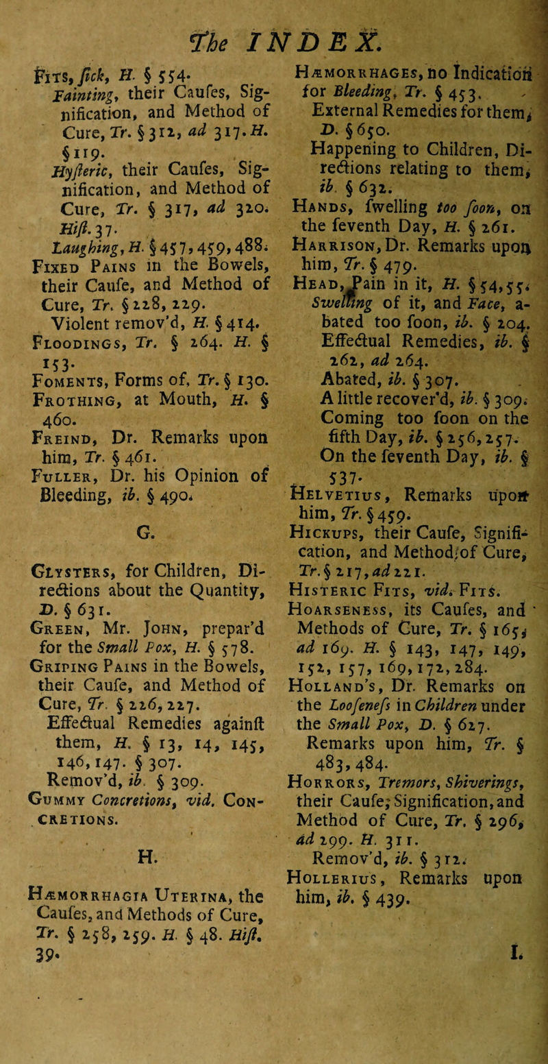 £iTS, fick, H. § 554* Fainting, their Caufes, Sig¬ nification, and Method of Cure, Tr. §311, ad 317 .H. §119. Hyfteric, their Caufes, Sig¬ nification, and Method of Cure, Tr. § 317, ad 310. Hift-n- laughing, H. § 45 7,459,488; Fixed Pains in the Bowels, their Caufe, and Method of Cure, Tr. § 218, 229. Violent remov’d, H. §414. Floodings, Tr. § 264. H. § 153- Foments, Forms of, Tr. § 130. Frothing, at Mouth, H. § 460. Freind, Dr. Remarks upon him, Tr. § 461. Fuller, Dr. his Opinion of Bleeding, ib. § 490* G. Giysters, for Children, Di¬ rections about the Quantity, D. § 631. Green, Mr. John, prepar’d for the Small Pox, H. § 578. Griping Pains in the Bowels, their Caufe, and Method of Cure, Tr. § 226, 227. Effectual Remedies againft them, H. § 13, 14, 145, 146,147. § 307. Remov’d, ib. § 309. Gummy Concretions, vid. Con¬ cretions. » H. Hemorrhagia Uterina, the Caufes, and Methods of Cure, Tr. § 258, 259. H. § 48. Hift, 39* Hemorrhages, no Indication for Bleeding, Tr. § 453. External Remedies for them* D. §650. Happening to Children, Di¬ rections relating to them* ib. § 632. Hands, fwelling too foon, on the feventh Day, H. § 261. Harrison, Dr. Remarks upon him, Tr. § 479. Head, Fain in it, H. §54,5*. Swelling of it, and Face, a- bated too foon, ib. § 204. Effectual Remedies, ib. $ 262, ad 264. Abated, ib. § 307. A little recover'd, ib. § 309; Coming too foon on the fifth Day, ib. § 256,257. On the feventh Day, ib. § 537- Helvetius, Remarks upon- him, Tr. § 45*9. Hickups, their Caufe, Signifi¬ cation, and Method/of Cure* jTr.§ 217,4^221. Histeric Fits, vid,Fits. Hoarseness, its Caufes, and * Methods of Cure, Tr. §16^ ad 169. H. § 143, 147, 149, 152, 157, 169,172,284. Holland’s, Dr. Remarks on the Loofenefs in Children under the Small Pox, D. § 627. Remarks upon him, Tr. § 483,484. Horrors, Tremors, Shiverings, their Caufe; Signification, and Method of Cure, Tr. § 296, ad 199. H. 31 r. Remov’d, ib. § 3 n. Hollerius, Remarks upon him, ib. § 439. L