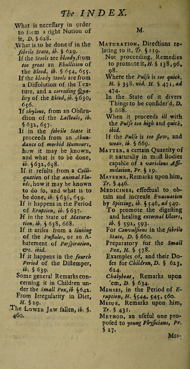 What is neceffary in order ' to form a right Notion of it, D. § 628. \Vhat is to be done if in the 1 febrile State, ib. § 629. If the Stools are bloody,irom too great an Ebullition of the Blood, ib. § 634, 655. If the bloody Stools are from a Diffolution of the Tex¬ ture, and a corroding Qua¬ lity of the Blood, ib. §630, 656. If chylous, from an Obftru- 6tion of the Latteals, ib. § 632, 657. If in the febrile State it proceeds from an Abun¬ dance of morbid Humours, how it may be known, and what is to be done, ib. §631,658. \ If it refults from a Colli- quation of the animal Flu¬ ids, how it may be known to do fo, and what is to be done, ib. §636, 659. If it happens in the Period of Eruption, tb.§637. If in the State of Matura¬ tion, ib. § 638, 668. If it arifes from a Sinking of the Puflules, or an A- batement of Perfpiration, err. ibid. If it happens in the fourth Period of the Diftemper, ib. § 630. Some genera! Remarks con¬ cerning it in Children un¬ der the Small Pox,ib §642. From Irregularity in Diet, H. § 29. The Lower Taw fallen, ib. §. 460. M. Maturation, Dire&ions re¬ lating to it, Tr § 119. Not proceeding, Remedies to promote it, H. § 138,96, 98. Where the Pulfe is too quick, H. § 358.1^. H. §471 ,ad 474- In the State of it divers Things to be confider'd,#, § 668. When it proceeds ill with the Pulfe too high and quick, ibid. If the Pulfe is too flow, and weak, ib. § 669. Matter, a certain Quantity of it naturally in mall Bodies capable of a variolous Affi- milation, Pr. § 19. Mayerne, Remarks upon him, Tr. § 446. Medicines, effe&ual to ob¬ tain and increafe Evacuation by Spitting, ib. § 546, ad 549. To promote the digefting and healing external Ulcers, ib. § 592, 593. For Convuljions in the febrile State, D. § 660. Preparatory for the Small Pox, H. § 578. Examples of, and their Do¬ les for Children, D. § 623, 624. Chalybeat, Remarks upon 'em, D. § 634. Menses, in the Period of E- ruption, H. §544, 545, 560. Mesue, Remarks upon him, Tr. § 431. Method, an ufeful one pro- pofed to young Phyficians, Pr. § 27* Mis- -/