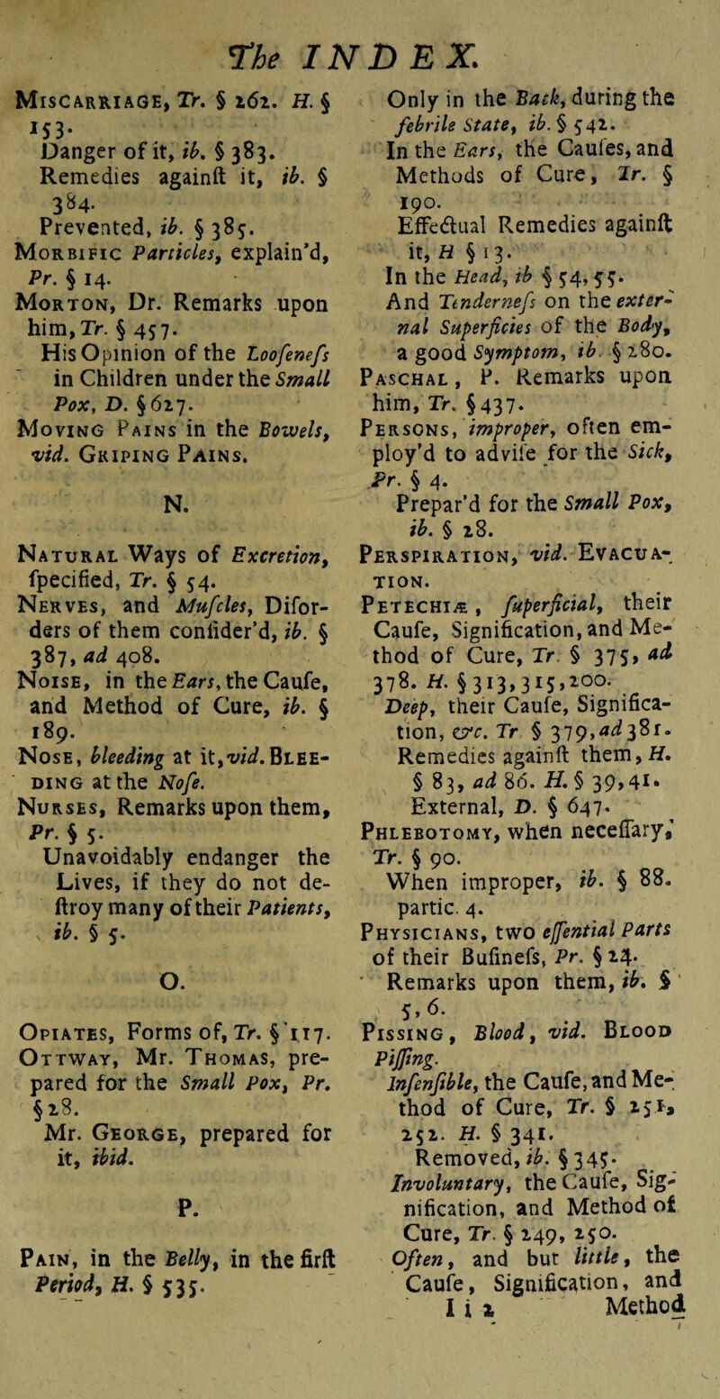 Miscarriage, Tr. § 161. H. § 153- Danger of it, ib. § 383. Remedies againft it, tb. § 384. Prevented, ib. § 385. Morbific Particles, explain’d, Pr. § 14. Morton, Dr. Remarks upon him,Tr. § 457. His Opinion of the Loofenefs in Children under the Small Pox, D. § 627. Moving Pains in the Bowels, •vid. Griping Pains. N. Natural Ways of Excretion, fpecified, Tr. § 54. Nerves, and Mufcles, Difor- ders of them coniider’d, ib. § 387, ad 408. Noise, in the Ears, the Caufe, and Method of Cure, ib. § 189. Nose, bleeding at it,vid.Blee¬ ding at the Nofe. Nurses, Remarks upon them, Pr. § 5. Unavoidably endanger the Lives, if they do not de- ftroy many of their Patients, ib. § 5. O. Opiates, Forms of, Tr. §’117. O ttway, Mr. Thomas, pre¬ pared for the Small Pox, Pr. §28. Mr. George, prepared for it, ibid. P. Pain, in the Belly, in the firft Period, H. § 535. Only in the Back, during the febrile State, #.§542. In the Ears, the Cauies, and Methods of Cure, Jr. § 190. Effectual Remedies againft it, H § 13. In the Head, tb § 54, 5$. And Ttndernefs on xhc exter¬ nal Superficies of the Body, a good Symptom, tb § 280. Paschal, P. Remarks upon him, Tr. §437. Persons, improper, often em¬ ploy’d to advife for the Sick, Pr. § 4. Prepar’d for the Small Pox, ib. § 28. Perspiration, ^. Evacua¬ tion. Petechia , fuperficial, their Caufe, Signification, and Me¬ thod of Cure, Tr § 375, ad 378. H. § 313,315,2°°- . Deep, their Caufe, Significa¬ tion, err. Tr § 379,4^381. Remedies againft them,H. § 83, ad 86. H. § 39,41 • External, D. § 647. Phlebotomy, when neceftary,'1 Tr. § 90. When improper, ib. § 88. partic. 4. Physicians, two ejfential Parts of their Bufinefs, Pr. § 24. Remarks upon them, ib. $ 5, 6. Pissing, Blood, wi. Blood Piffing. lnfenfible, the Caufe, and Me¬ thod of Cure, Tr. § 251* 252. H. § 341. Removed, ib. § 345. Involuntary, the Caufe, Sig¬ nification, and Method of Cure, Tr. § 249, 250. Often, and but little, the Caufe, Signification, and I i x Method - ^ .