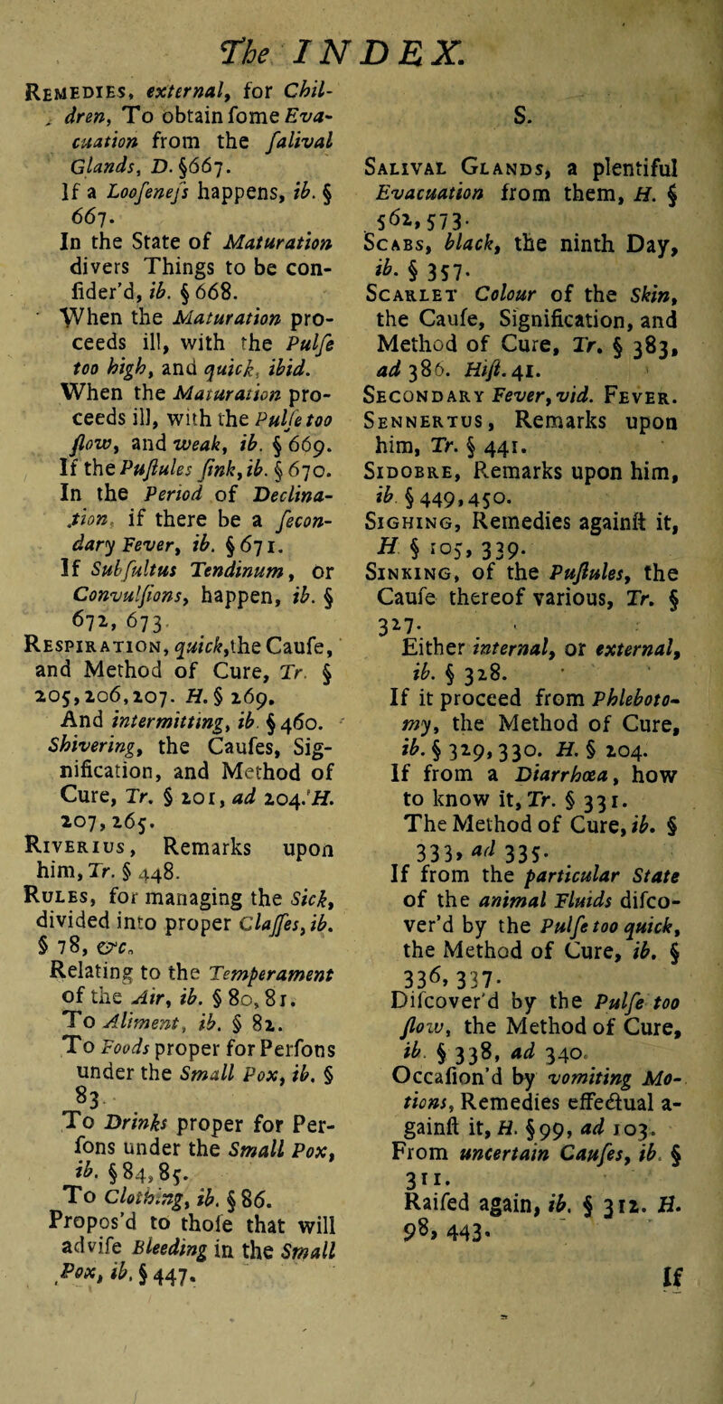 Remedies, external, for Chil- , dren, To obtain fome Eva* citation from the falival Glands, JD. §667. ]f a Loofenefs happens, ib. § 667. In the State of Maturation divers Things to be con- fider’d, ib. § 668. When the Maturation pro¬ ceeds ill, with the Pulfe too high, and quick, ibid. When the Maturation pro¬ ceeds ill, with the Pulfe too flow, and weak, ib. § 669. If thtPuflules fmk,ib. § 670. In the Period of Declina¬ tion, if there be a fecon- dary Fever, ib. §671. If Subfultus Tendinum, or Convulflons, happen, ib. § 672, 673 Respiration, quick, the Caufe, and Method of Cure, Tr. § 205,206,207. H. § 269. And intermitting, ib §460. Shivering, the Caufes, Sig¬ nification, and Method of Cure, Tr. § 201, ad 204JH. 207,265. Riverius, Remarks upon him, Tr. §448. Rules, for managing the Sick, divided into proper claffesfib. § 78, &cn Relating to the Temperament of tiie Air, ib. § 8o, 81. To Aliment, ib. § 82. To Poods proper for Perfons under the Small Pox, ib. § 83 To Drinks proper for Per¬ fons under the Small Pox, ib. §84,85. To Clothing, ib. §86. Propos’d to thole that will advife Bleeding in the Small Pox, ib. § 447. S. Salival Glands, a plentiful Evacuation from them, H. § . 5fo>573- Scabs, black, the ninth Day, ib. § 357. Scarlet Colour of the Skin, the Caufe, Signification, and Method of Cure, Tr, § 383, 4^386. Hift.41. Secondary Fever,vid. Fever. Sennertus, Remarks upon him, Tr. § 441. Sidobre, Remarks upon him, ib § 449,450. Sighing, Remedies againit it, & § I05>339- Sinking, of the Puflules, the Caufe thereof various, Tr. § 327. ■ Either internal, or external, ib. § 328. If it proceed from Phleboto¬ my, the Method of Cure, ib. § 329,330. H. § 204. If from a Diarrhoea, how to know it, Tr. § 331. The Method of Cure, ib. § 333. ad 335- If from the particular State of the animal Fluids difco- ver’d by the Pulfe too quick, the Method of Cure, ib. § 3315, 337- Difcover'd by the Pulfe too floiv, the Method of Cure, ib. § 338, ad 340. Occafion’d by vomiting Mo¬ tions, Remedies effe&ual a- gainft it, H. §99, ad 103. From uncertain Caufes, ib. § 311- Raifed again, ib, § 312. H. 443• If