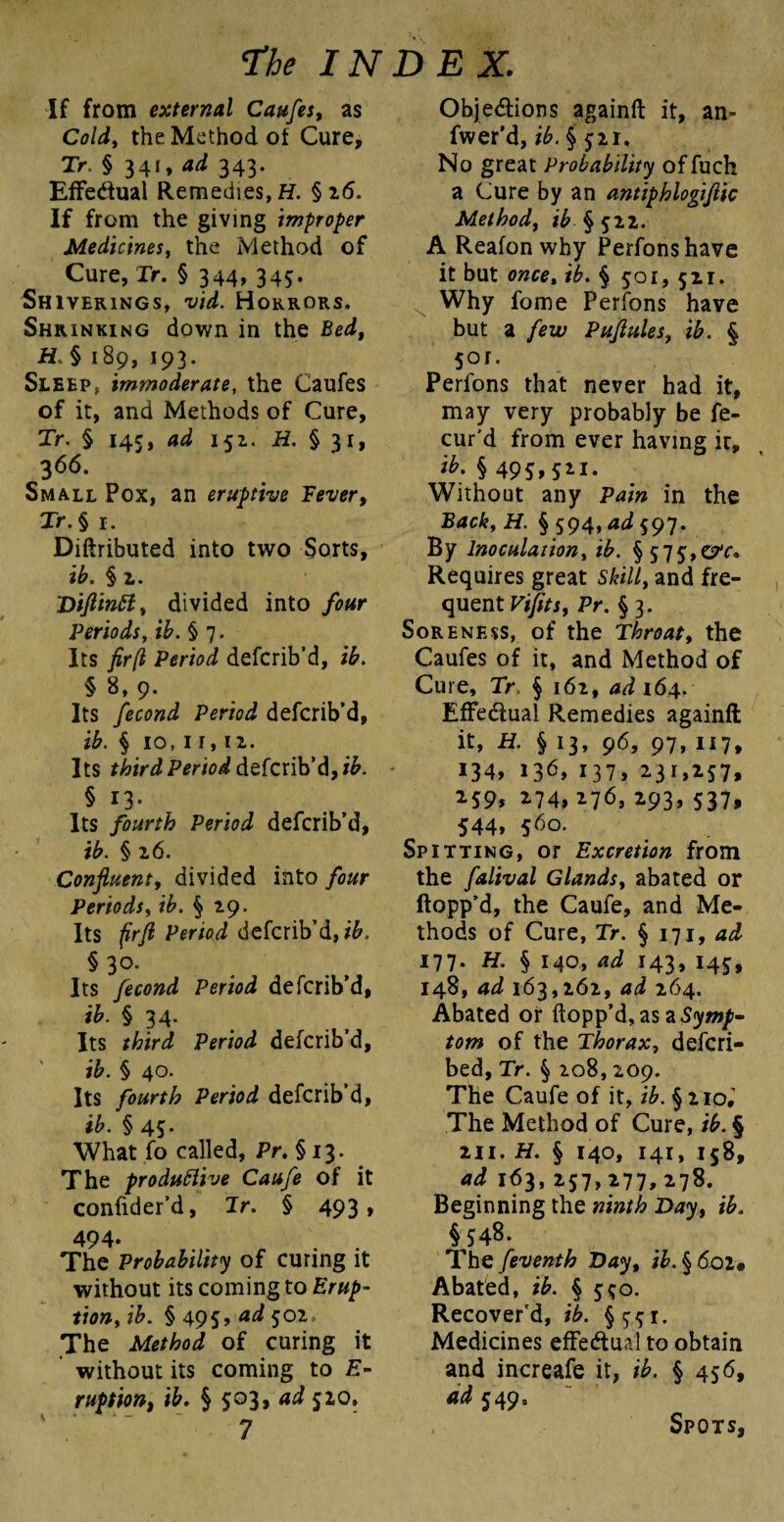 If from external Caufes, as Cold, the Method of Cure, Tr. § 341, ad 343. Effectual Remedies, H. § 16. If from the giving improper Medicines, the Method of Cure, Tr. § 344* 345- Shiverings, vid. Horrors. Shrinking down in the Bed, H § 189, 193. Sleep, immoderate, the Caufes of it, and Methods of Cure, Tr. § 145, ad 152.. H. § 31, 366. Small Pox, an eruptive Fever, Tr. § 1. Diftributed into two Sorts, ib. § 2. ‘Di/lintt, divided into four Periods, ib.§ 7. Its fir(l Period defcrib’d, i£. § 8, 9. Its Period defcrib’d, ib. § io, 1 r, 12. Its f^/rddefcrib’d, § 13. Its fourth Period defcrib’d, ib. § 26. Confluent, divided into /car Periods, § 29. Its /fr/2 defcrib’d, § 3°- Its fecond Period defcrib’d, ib. § 34. Its third Period defcrib’d, ib. § 40. Its fourth Period defcrib’d, ib. § 45. What fo called, Pr.§ 13. The productive Caufe of it confider’d, Jr. § 493, 494. . . The Probability of curing it without its coming to Erup¬ tion, ib. § 495, ad 502. The Method of curing it without its coming to E- ruption, ifc. § 503, 520, 7 Objections againft it, an- fwer'd, ib. § 521. No great Probability offuch a Cure by an antiphlogiflic Method, i£ §522. A Reafonwhy Perfonshave it but once, § 501, 521. Why fome Perfons have but a few Puflulesf ib. § 501. Perfons that never had it, may very probably be fe- cur'd from ever having it, *M495>5*i- Without any Pain in the Back, H. § 594, ad 597. By Inoculation, ib. § 575,err. Requires great and fre¬ quent Fi/frj, Pr. § 3. Soreness, of the Throaty the Caufes of it, and Method of Cure, Tr. § 162, ad 164. Effectual Remedies againft it, H. § 13, 96, 97, 117, J34> i36> 137, 2.31,257, 259, 274, 276, 293,537, 544, 560. Spitting, or Excretion from the falival Glandsy abated or flopp’d, the Caufe, and Me¬ thods of Cure, Tr. § 171, ad 177. H. § 140, ad 143, 145, 148, ad 163,262, ad 264. Abated or flopp’d, as a Symp¬ tom of the Thorax, descri¬ bed, Tr. § 208,209. The Caufe of it, ib. § 210,' The Method of Cure, ib. § 211. H. § 140, 141, 158, ad 163, 257,277,2.78. Beginning the ninth Day, ib. §548. The /eventh Day, ib.§6oi» Abated, ib. § 550. Recover'd, ib. §551. Medicines effectual to obtain and increafe it, ib. § 456, ad 549. Spots,