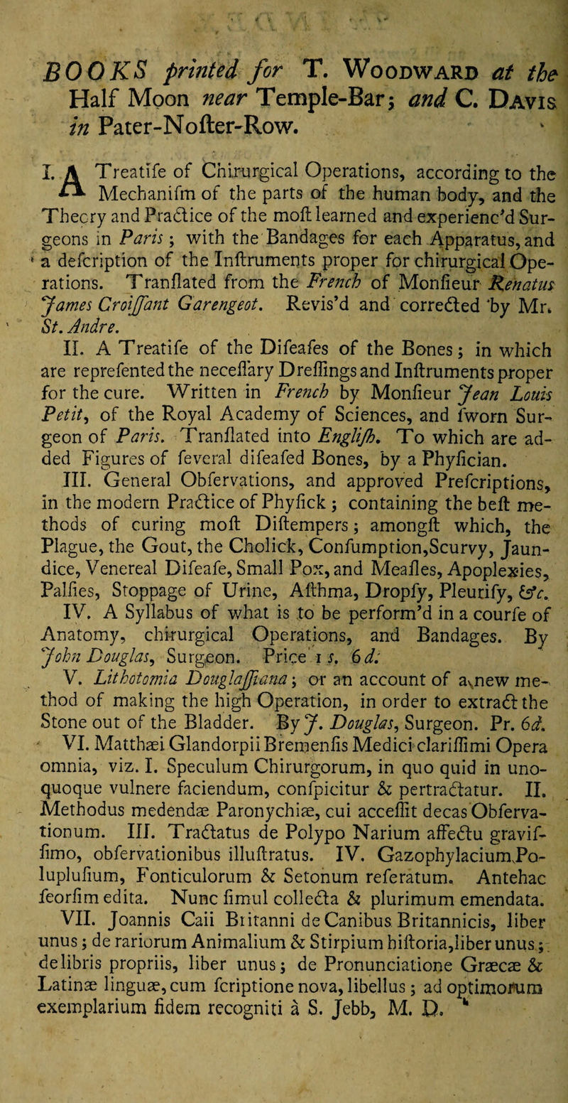 BOOKS printed for T. Woodward at the Half Moon near Temple-Bar; and C. Davis in Pater-Nofter-Row. X. A Treatife of Cnirurgical Operations, according to the *-* Mechanifm of the parts of the human body, and the Theory and Practice of the moll learned and experienc'd Sur¬ geons in Paris; with the Bandages for each Apparatus, and ‘ a defcription of the Inftruments proper for chirurgical Ope¬ rations. Tranflated from the French of Monfieur Renatus James Croijfant Garengeot. Revis’d and corrected 4by Mr* St. Andre. II. A Treatife of the Difeafes of the Bones; in which are reprefentedthe necefiary Dreffingsand Inftruments proper for the cure. Written in French by Monfieur Jean Louis Petit, of the Royal Academy of Sciences, and lworn Sur¬ geon of Paris. Tranflated into Englijh. To which are ad¬ ded Figures of feveral difeafed Bones, by a Phyfician. III. General Obfervations, and approved Prefcriptions, in the modern Pradlice of Phyfick ; containing the beft me¬ thods of curing moft Diftempers; amongft which, the Plague, the Gout, the Cholick, Confumption,Scurvy, Jaun¬ dice, Venereal Difeafe, Small Pox, and Meafles, Apoplexies, Palfies, Stoppage of Urine, Afthma, Dropfy, Pleurify, &c. IV. A Syllabus of what is to be perform’d in a courfe of Anatomy, chirurgical Operations, and Bandages. By John Douglas^ Surgeon. Price i s. 6d. V. Lithotomia DouglaJJiam; or an account of aynew me¬ thod of making the high Operation, in order to extract the Stone out of the Bladder. ByJ. Douglas, Surgeon. Pr. 6d. VI. Matthaei Glandorpii Bremenfis Medici clariffimi Opera omnia, viz. I. Speculum Chirurgorum, in quo quid in uno- quoque vulnere faciendum, confpicitur & pertradtatur. II. Methodus medendae Paronychiae, cui accefiit decas Obferva- tionum. III. Tradlatus de Polypo Narium affedtu gravif- fimo, obfervationibus illuftratus. IV. Gazophylacium.Po- luplufium, Fonticulorum & Setonum referatum. Antehac feorfimedita. Nunc fimul colledla & plurimum emendata. VII. Joannis Caii Britanni de Canibus Britannicis, liber unus; de rariorum Animalium & Stirpium hiftoria,liber unus; delibris propriis, liber unus; de Pronunciatione Graecae &c Latinae linguae, cum fcriptione nova, libellus; ad optimorum exemplarium fidem recogniti a S. Jebb, M. D. 11