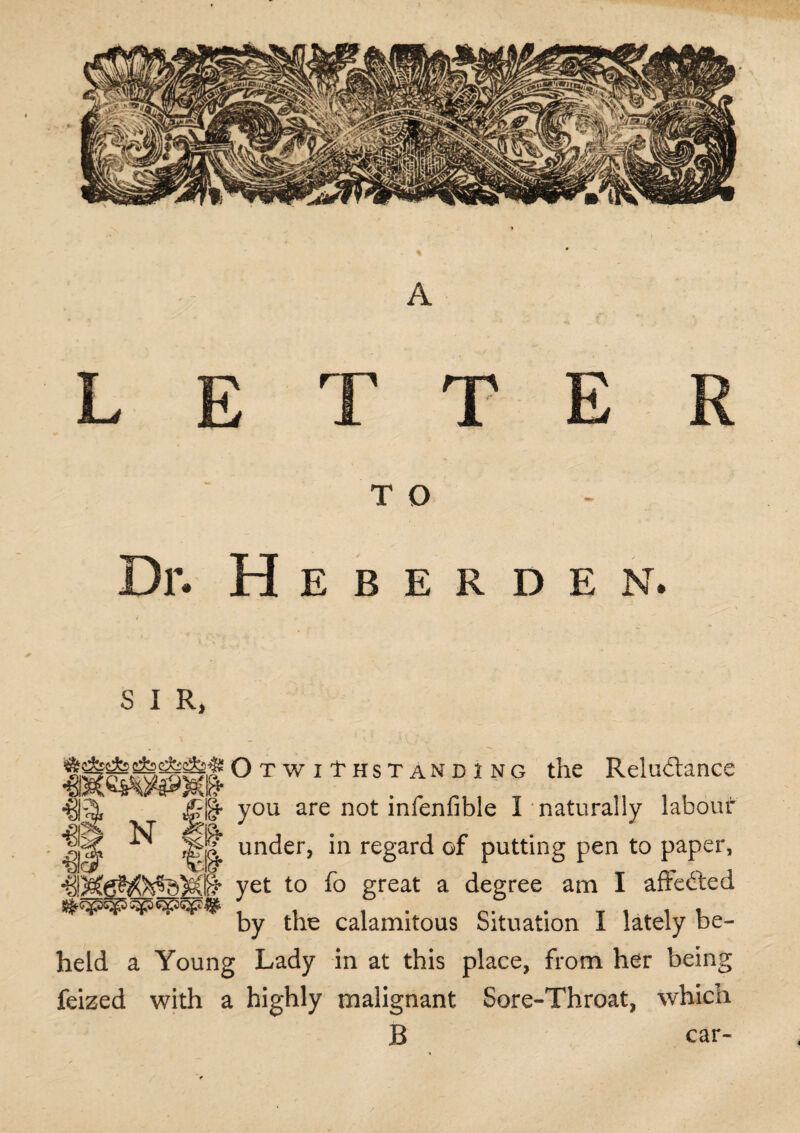 A L E T T E T O Dr. Heberden. S I R, m € & n i OtwiI'hstanding the Reludtance §• you are not infenfible I naturally labour ^ under, in regard of putting pen to paper, §* yet to fo great a degree am I affedted by the calamitous Situation I lately be¬ held a Young Lady in at this place, from her being feized with a highly malignant Sore-Throat, which B car-