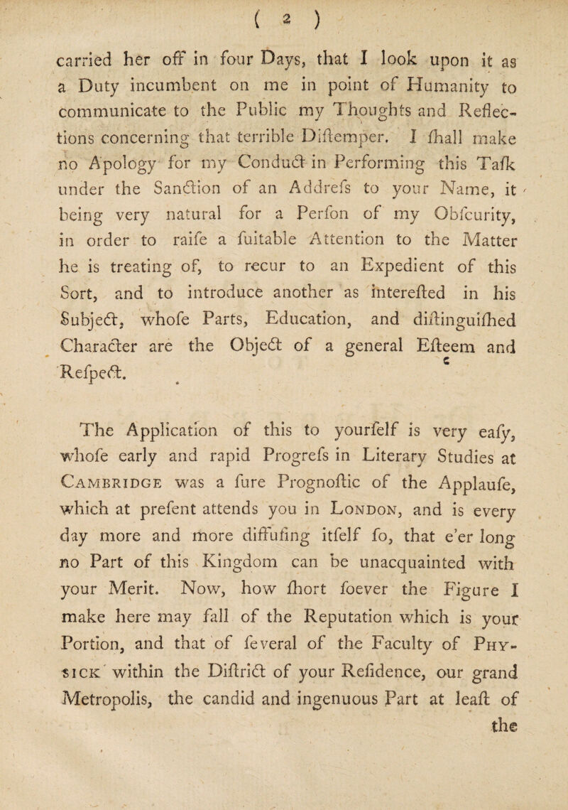 carried her off in four Days* that I look upon it as a Duty incumbent on me in point of Humanity to communicate to the Public my Thoughts and Reflec¬ tions concerning that terrible Didemper. I fhall make no Apology for my Conduct in Performing this Tafk under the Sanction of an Addrefs to your Name, it ' being very natural for a Perfon of my Gbfcurity, in order to raife a fuitable Attention to the Matter he is treating of, to recur to an Expedient of this Sort, and to introduce another as intereded in his Subject, whofe Parts, Education, and didinguifhed Character are the Objed of a general Efteem and Refped. /■ , The Application of this to yourfelf is very eafy? whofe early and rapid Progrefs in Literary Studies at Cambridge was a fare Prognoflic of the Applaufe, which at prefent attends you in London, and is every day more and more diflfufing itfelf fo, that e'er long no Part of this Kingdom can be unacquainted with your Merit. Now, how fhort foever the Figure I make here may fall of the Reputation which is your Portion, and that of feveral of the Faculty of Phy« sick within the Did rid: of your Refidence, our grand Metropolis, the candid and ingenuous Part at lead of ' - ; the