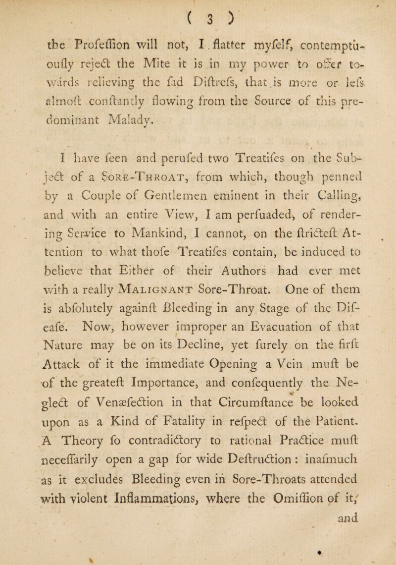 the Profeffion will not, I . flatter myfelf, contemptu- oufly reject the Mite it is in my power to offer to¬ wards relieving the fad Diftrefs, that .is more or Jeiff almoft conftantly flowing from the Source of this pre- dom i n ant Maiady. % I have feen and perufed two Treatifes on the Sub- jedt of a Sore-Throat, from which, though penned by a Couple of Gentlemen eminent in their Calling, and with an entire View, I am perfuaded, of render¬ ing Service to Mankind, I cannot, on the ftridteft At¬ tention to what thofe Treatifes contain, be induced to believe that Either of their Authors had ever met with a really Malignant Sore-Throat. One of them is abfolutely againft Bleeding in any Stage of the Dif- eafe. Now, however improper an Evacuation of that Nature may be on its Decline, yet furely on the fir ft Attack of it the immediate Opening a Vein muft be of the greateft Importance, and confequently the Ne- gledt of Venaefedtion in that Circumfiance be looked upon as a Kind of Fatality in refpedt of the Patient. A Theory fo contradidlory to rational Pradtice muft neceflarily open a gap for wide Deftrudtion : inafmuch as it excludes Bleeding even in Sore-Throats attended with violent Inflammations, where the Omiflion of it/ and. % 4