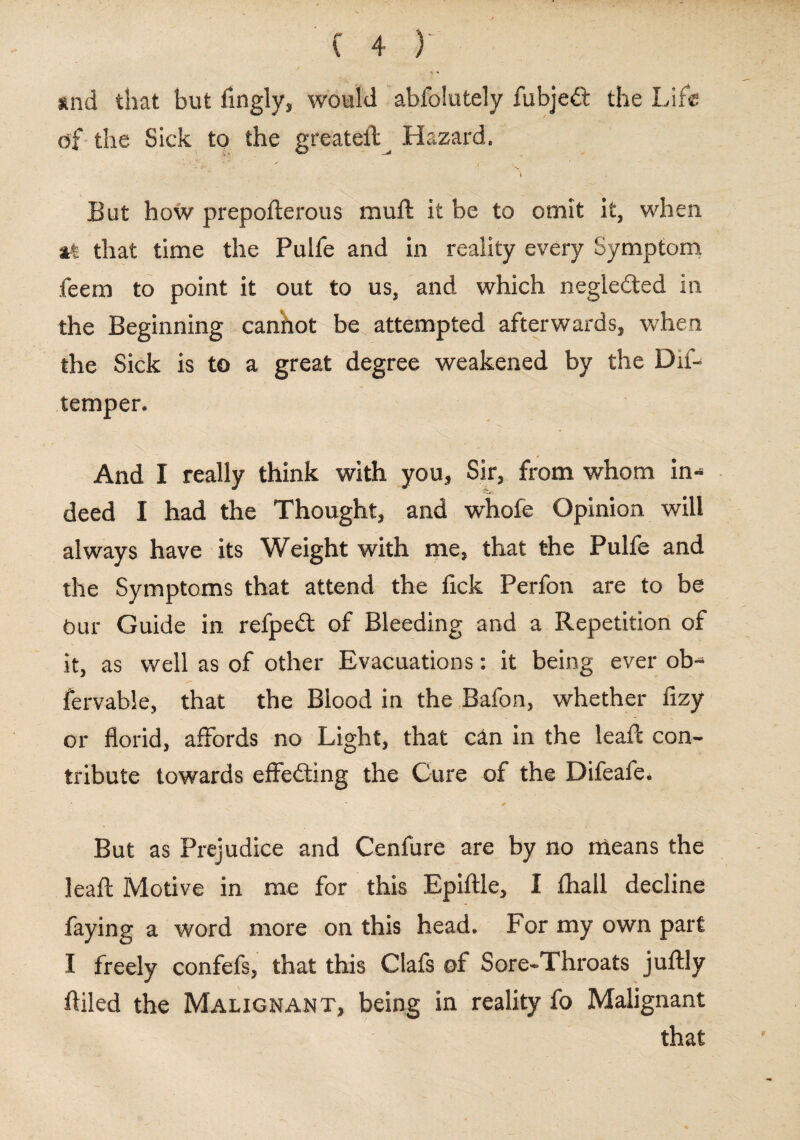 and that but lingly, would abfolutely fubjedl the Life of the Sick to the greateil^ Hazard. But how prepofterous muft it be to omit it, when at that time the Pulfe and in reality every Symptom feem to point it out to us, and which negledted in the Beginning can'hot be attempted afterwards, when the Sick is to a great degree weakened by the Dif- temper. And I really think with you* Sir* from whom in* deed I had the Thought* and whofe Opinion will always have its Weight with me, that the Pulfe and the Symptoms that attend the fick Perfon are to be Our Guide in refpeit of Bleeding and a Repetition of it, as well as of other Evacuations: it being ever ob* fervable, that the Blood in the Bafon, whether fizy or florid, affords no Light, that c&n in the leaft con¬ tribute towards effecting the Cure of the Difeafe. But as Prejudice and Cenfure are by no means the leafc Motive in me for this Epiftle, I fhall decline faying a word more on this head. For my own part I freely confefs, that this Ciafs of Sore-Throats juftly Ailed the Malignant, being in reality fo Malignant that