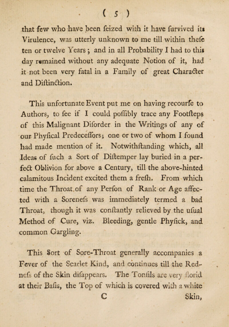 that few who have been feized with it have furvived It* Virulence, was utterly unknown to me till within thefc ten or twelve Years; and in all Probability I had to this day remained without any adequate Notion of it, had it not been very fatal in a Family of great Character and Diftindtion. This unfortunate Event put me on having recourfe to Authors, to fee if I could poffibly trace any Footfteps of this Malignant Diforder in the Writings of any of our Phyfical Predeceffors; one or two of whom I found had made mention of it. Notwithstanding which, all Ideas of fuch a Sort of Diftemper lay buried in a per- fedt Oblivion for above a Century, till the above-hinted calamitous Incident excited them a frefh. From which time the Throat.of any Perfon of Rank or Age affec¬ ted with a Sorenefs was immediately termed a bad Throat, though it was conftantly relieved by the ufual Method of Cure, viz. Bleeding, gentle Phyfick, and common Gargling. This §ort of Sore-Throat generally accompanies a Fever of the Scarlet Kind, and continues till the Red- nefs of the Skin difappears. The Tonfils are very florid at their Bafis, the Top of which is covered with a white C Skin,