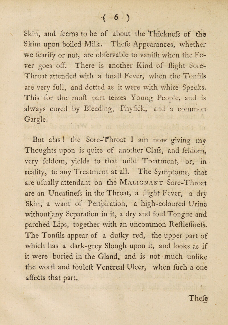 Skin, and feems to be of about the Thicknefs of the Skim upon boiled Milk, Thefe Appearances, whether we fcarify or not, are obfervable to vaniih when the Fe¬ ver goes off. There is another Kind of flight Sore- Throat attended with a fmall Fever, when the Tonflls are very full, and dotted as it were with white Specks. This for the moft part feizes Young People, and is always cured by Bleeding, Phyiick, and a common Gargle. ~ • - i  * i-.»... . ^ r; i But alas! the Sore-Throat I am now giving my Thoughts upon is quite of another Ciafs, and feldom, very feldom, yields to that mild Treatment, or, in reality, to any Treatment at all. The Symptoms, that are ufually attendant on the Malignant Sore-Throat are an Uneafinefs in the Throat, a flight Fever, a dry Skin, a want of Perfpiration, a high-coloured Urine without’any Separation in it, a dry and foul Tongue and parched Lips, together with an uncommon Reftleflnels. The Tonflls appear of a dufky red, the upper part of which has a dark-grey Slough upon it, and looks as if it were buried in the Gland, and is not-much unlike the worft and fouleft Venereal Ulcer, when fuch a one affefts that part, Theft