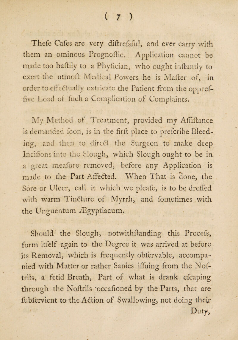 Thefe Cafes are very diftrefsful, and ever carry with them an ominous Prognoflic. Application cannot be made too haftily to a Phyfician, who ought inftantly to exert the utmoft Medical Powers he is Mailer of, in order to effedtually extricate the Patient from the oppref- five Load of fuch a Complication of Complaints. My Method of Treatment, provided my Affiftance is demanded fcon, is in the firfl place to prefcribe Bleed¬ ing, and then to diredt the Surgeon to make deep Incifions into the Slough, which Slough ought to be in . a great meafure removed, before any Application is made to the Part Affedted. When That is done, the Sore or Ulcer, call it which we pleafe, is to be dreffed with warm Tindture of Myrrh, and fometimes with the Unguentum fEgyptiacum. Should the Slough, notwithftanding this Procefs, form itfelf again to the Degree it was arrived at before its Removal, which is frequently obfervable, accompa¬ nied with Matter or rather Sanies iffuing from the Nof- trils, a fetid Breath, Part of what is drank efcaping through the Noftrils 'occafioned by the Parts, that are fubfervient to the Adtion of Swallowing, not doing their ' Duty,