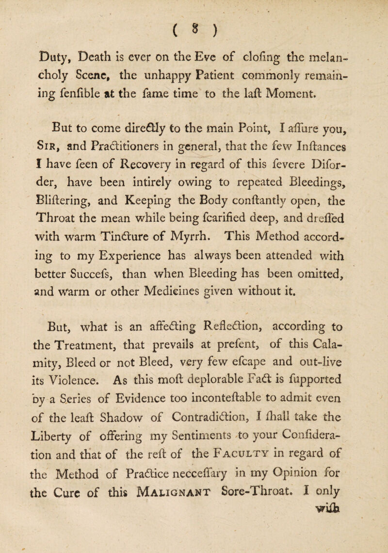 Duty, Death is ever on the Eve of doling the melan¬ choly Scene, the unhappy Patient commonly remain¬ ing fenlible at the fame time to the laft Moment. But to come diredtly to the main Point, I affure you. Sir, and Pra&itioners in general, that the few Inftances I have feen of Recovery in regard of this fevere Difor- der, have been intirely owing to repeated Bleedings, Bliftering, and Keeping the Body conftantly open, the Throat the mean while being fcarified deep, and drefled with warm Tindture of Myrrh. This Method accord¬ ing to my Experience has always been attended with better Succefs, than when Bleeding has been omitted, and Warm or other Medicines given without it. But, what is an affedting Reflection, according to the Treatment, that prevails at prefent, of this Cala¬ mity, Bleed or not Bleed, very few efcape and out-live its Violence. As this moil deplorable Fadt is fupported by a Series of Evidence too inconteftable to admit even of the leaft Shadow of Contradiction, I fhall take the Liberty of offering my Sentiments to your Confedera¬ tion and that of the reft of the Faculty in regard of the Method of Pradtice necceffary in my Opinion for the Cure of this Malignant Sore-Throat. I only wiih